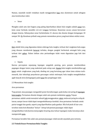 Namun, sejumlah model rendahan masih menggunakan baja atau aluminium untuk sebagian
atau keseluruhan raket.
 Senar
Mungkin salah satu dari bagian yang paling diperhatikan dalam bulu tangkis adalah senar nya.
Jenis senar berbeda memiliki ciri-ciri tanggap berlainan. Keawetan secara umum bervariasi
dengan kinerja. Kebanyakan senar berketebalan 21 ukuran dan diuntai dengan ketegangan 18
sampai 30+ lb. Kesukaan pribadi sang pemain memainkan peran yang kuat dalam seleksi senar.
 Kok
Kok adalah bola yang digunakan dalam olahraga bulu tangkis, terbuat dari rangkaian bulu angsa
yang disusun membentuk kerucut terbuka, dengan pangkal berbentuk setengah bola yang
terbuat dari gabus. Dalam latihan atau pertandingan tidak resmi digunakan juga kok dari
plastik.
 Sepatu
Karena percepatan sepanjang lapangan sangatlah penting, para pemain membutuhkan
pegangan dengan lantai yang maksimal pada setiap saat. Sepatu bulu tangkis membutuhkan sol
karet untuk cengkraman yang baik, dinding sisi yang bertulang agar tahan lama selama tarik-
menarik, dan teknologi penyebaran goncangan untuk melompat; bulu tangkis mengakibatkan
agak banyak stres (ketegangan) pada lutut dan pergelangan kaki.
2.3 Memainkan bulu tangkis
Area permainan
Tiap pemain atau pasangan mengambil posisi berseberangan pada kedua sisi jaring di lapangan
bulu tangkis. Permainan dimulai dengan salah satu pemain melakukan servis. Tujuan
permainan adalah untuk memukul sebuah kokmenggunakan raket, melewati jaring ke wilayah
lawan, sampai lawan tidak dapat mengembalikannya kembali. Area permainan berbeda untuk
partai tunggal dan ganda, seperti yang diperlihatkan pada gambar. Bila kokjatuh di luar area
tersebut maka kok dikatakan "keluar". Setiap kali pemain/pasangan tidak dapat
mengembalikan kok(karena menyangkut di jaring atau keluar lapangan) maka lawannya akan
memperoleh poin.
Permainan berakhir bila salah satu pemain/pasangan telah meraih sejumlah poin tertentu.
2.5 Teknik Dasar Permainan Bulu Tangkis
 