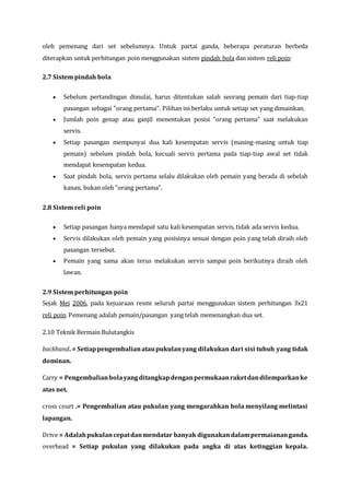 oleh pemenang dari set sebelumnya. Untuk partai ganda, beberapa peraturan berbeda
diterapkan untuk perhitungan poin menggunakan sistem pindah bola dan sistem reli poin:
2.7 Sistem pindah bola
 Sebelum pertandingan dimulai, harus ditentukan salah seorang pemain dari tiap-tiap
pasangan sebagai "orang pertama". Pilihan ini berlaku untuk setiap set yang dimainkan.
 Jumlah poin genap atau ganjil menentukan posisi "orang pertama" saat melakukan
servis.
 Setiap pasangan mempunyai dua kali kesempatan servis (masing-masing untuk tiap
pemain) sebelum pindah bola, kecuali servis pertama pada tiap-tiap awal set tidak
mendapat kesempatan kedua.
 Saat pindah bola, servis pertama selalu dilakukan oleh pemain yang berada di sebelah
kanan, bukan oleh "orang pertama".
2.8 Sistem reli poin
 Setiap pasangan hanya mendapat satu kali kesempatan servis, tidak ada servis kedua.
 Servis dilakukan oleh pemain yang posisinya sesuai dengan poin yang telah diraih oleh
pasangan tersebut.
 Pemain yang sama akan terus melakukan servis sampai poin berikutnya diraih oleh
lawan.
2.9 Sistem perhitungan poin
Sejak Mei 2006, pada kejuaraan resmi seluruh partai menggunakan sistem perhitungan 3x21
reli poin. Pemenang adalah pemain/pasangan yang telah memenangkan dua set.
2.10 Teknik Bermain Bulutangkis
backhand. = Setiappengembalianataupukulanyang dilakukan dari sisi tubuh yang tidak
dominan.
Carry = Pengembalianbolayangditangkapdenganpermukaanraketdandilemparkanke
atas net.
cross court .= Pengembalian atau pukulan yang mengarahkan bola menyilang melintasi
lapangan.
Drive = Adalahpukulancepatdanmendatar banyak digunakandalampermaiananganda.
overhead = Setiap pukulan yang dilakukan pada angka di atas ketinggian kepala.
 