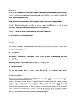 placement
push shot = Pengembalianataupukulanyangdidorong dengan halus ke lapangan lawan.
return = Setiap metode pemukulan untuk mengembalikan bola melintasi net kembali ke
arah lawan. (pengembalian).
serve Tindakan menempatkan bola dalam permainan pada awal angka atau rally.
Smash = Pengembalian atau pukulan overhead yang dipukul ke arah bawah menuju
lapangan lawan dengan kecepatan dan kekuatan yang besar.
Stroke = Tmdakan memukul bola dengan raket anda (pukulan)
2.11 Macam Permainan Bulutangkis
a. Single
Merupakan permainan bulutangkis yang dimainkan oleh dua orang bisa putra dengan putra
atau putri dengan putri saja.
b. Ganda Putra
Permainan bulutangkis dimainkan empat orang dengan berkelompok dua-dua.
c. Ganda Putri
Sama seperti ganda putra tetapi yang bermain adalah wanita.
d. Ganda campuran
Seperti permainan ganda tetapi setiap kelompok terdiri putra dan putri.
2.12 Induk organisasi
International Badminton Federation (IBF) didirikan pada tahun 1934 dan membukukan Inggris,
Irlandia, Skotlandia, Wales, Denmark, Belanda, Kanada, Selandia Baru, dan Perancis sebagai
anggota-anggota pelopornya. India bergabung sebagai afiliat pada tahun 1936. Pada IBF
Extraordinary General Meeting di Madrid, Spanyol, September 2006, usulan untuk mengubah
nama International Badminton Federation menjadi Badminton World Federation (BWF)
diterima dengan suara bulat oleh seluruh 206 delegasi yang hadir.
 