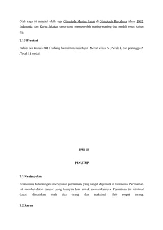 Olah raga ini menjadi olah raga Olimpiade Musim Panas di Olimpiade Barcelona tahun 1992.
Indonesia dan Korea Selatan sama-sama memperoleh masing-masing dua medali emas tahun
itu.
2.13 Prestasi
Dalam sea Games 2011 cabang badminton mendapat Medali emas 5 , Perak 4, dan perunggu 2
,Total 11 medali
BABIII
PENUTUP
3.1 Kesimpulan
Permainan bulutanngkis merupakan permainan yang sangat digemari di Indonesia. Permainan
ini membutuhkan tempat yang lumayan luas untuk memainkannya. Permainan ini minimal
dapat dimainkan oleh dua orang dan maksimal oleh empat orang.
3.2 Saran
 