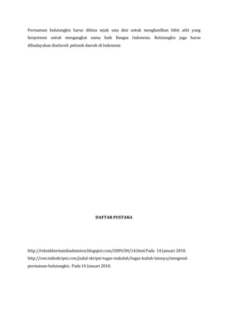 Permainan bulutangkis harus dibina sejak usia dini untuk menghasilkan bibit atlit yang
berpotensi untuk mengangkat nama baik Bangsa Indonesia. Bulutangkis juga harus
dibudayakan diseluruh pelosok daerah di Indonesia
DAFTAR PUSTAKA
http://teknikbermainbadminton.blogspot.com/2009/04/14.html.Pada 14 Januari 2010.
http://one.indoskripsi.com/judul-skripsi-tugas-makalah/tugas-kuliah-lainnya/mengenal-
permainan-bulutangkis. Pada 14 Januari 2010.
 