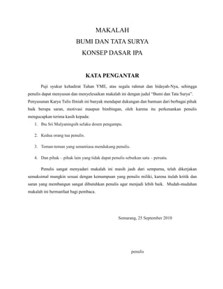 MAKALAH
BUMI DAN TATA SURYA
KONSEP DASAR IPA
KATA PENGANTAR
Puji syukur kehadirat Tuhan YME, atas segala rahmat dan hidayah-Nya, sehingga
penulis dapat menyusun dan menyelesaikan makalah ini dengan judul “Bumi dan Tata Surya”.
Penyusunan Karya Tulis Ilmiah ini banyak mendapat dukungan dan bantuan dari berbagai pihak
baik berupa saran, motivasi maupun bimbingan, oleh karena itu perkenankan penulis
mengucapkan terima kasih kepada:
1. Ibu Sri Mulyaningsih selaku dosen pengampu.
2. Kedua orang tua penulis.
3. Teman-teman yang senantiasa mendukung penulis.
4. Dan pihak – pihak lain yang tidak dapat penulis sebutkan satu – persatu.
Penulis sangat menyadari makalah ini masih jauh dari sempurna, telah dikerjakan
semaksimal mungkin sesuai dengan kemampuan yang penulis miliki, karena itulah kritik dan
saran yang membangun sangat dibutuhkan penulis agar menjadi lebih baik. Mudah-mudahan
makalah ini bermanfaat bagi pembaca.
Semarang, 25 September 2010
penulis
 