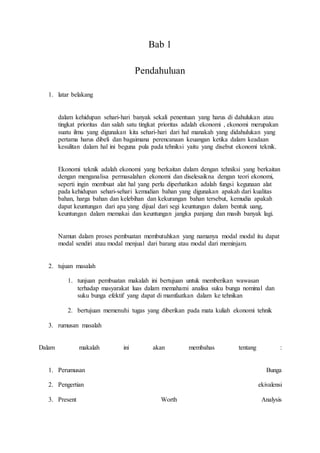 Bab 1 
Pendahuluan 
1. latar belakang 
dalam kehidupan sehari-hari banyak sekali penentuan yang harus di dahulukan atau 
tingkat prioritas dan salah satu tingkat prioritas adalah ekonomi , ekonomi merupakan 
suatu ilmu yang digunakan kita sehari-hari dari hal manakah yang didahulukan yang 
pertama harus dibeli dan bagaimana perencanaan keuangan ketika dalam keadaan 
kesulitan dalam hal ini beguna pula pada tehniksi yaitu yang disebut ekonomi teknik. 
Ekonomi teknik adalah ekonomi yang berkaitan dalam dengan tehniksi yang berkaitan 
dengan menganalisa permasalahan ekonomi dan diselesaikna dengan teori ekonomi, 
seperti ingin membuat alat hal yang perlu diperhatikan adalah fungsi kegunaan alat 
pada kehidupan sehari-sehari kemudian bahan yang digunakan apakah dari kualitas 
bahan, harga bahan dan kelebihan dan kekurangan bahan tersebut, kemudia apakah 
dapat keuntungan dari apa yang dijual dari segi keuntungan dalam bentuk uang, 
keuntungan dalam memakai dan keuntungan jangka panjang dan masih banyak lagi. 
Namun dalam proses pembuatan membutuhkan yang namanya modal modal itu dapat 
modal sendiri atau modal menjual dari barang atau modal dari meminjam. 
2. tujuan masalah 
1. tunjuan pembuatan makalah ini bertujuan untuk memberikan wawasan 
terhadap masyarakat luas dalam memahami analisa suku bunga nominal dan 
suku bunga efektif yang dapat di mamfaatkan dalam ke tehnikan 
2. bertujuan memenuhi tugas yang diberikan pada mata kuliah ekonomi tehnik 
3. rumusan masalah 
Dalam makalah ini akan membahas tentang : 
1. Perumusan Bunga 
2. Pengertian ekivalensi 
3. Present Worth Analysis 
 