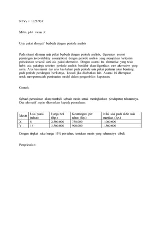 NPVY = 1.028.938 
Maka, pilih mesin X 
Usia pakai alternatif berbeda dengan periode analisis 
Pada situasi di mana usia pakai berbeda dengan periode analisis, digunakan asumsi 
perulangan (repeatability assumption) dengan periode analisis yang merupakan kelipatan 
persekutuan terkecil dari usia pakai alternative. Dengan asumsi itu, alternative yang telah 
habis usia pakainya sebelum periiode analisis berakhir akan digantikan oleh alternative yang 
sama. Arus kas masuk dan arus kas keluar pada periode usia pakai pertama akan berulang 
pada periode perulangan berikutnya, kecuali jika disebutkan lain. Asumsi ini diterapkan 
untuk mempermudah pembuatan model dalam pengambilan keputusan. 
Contoh: 
Sebuah perusahaan akan membeli sebuah mesin untuk meningkatkan pendapatan tahunannya. 
Dua alternatif mesin ditawarkan kepada perusahaan: 
Mesin 
Usia pakai 
(tahun) 
Harga beli 
(Rp.) 
Keuntungan per 
tahun (Rp.) 
Nilai sisa pada akhir usia 
manfaat (Rp.) 
X 8 2.500.000 750.000 1.000.000 
Y 16 3.500.000 900.000 1.500.000 
Dengan tingkat suku bunga 15% per tahun, tentukan mesin yang seharusnya dibeli. 
Penyelesaian: 
 