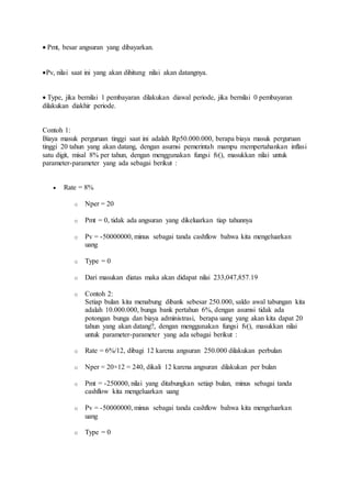  Pmt, besar angsuran yang dibayarkan. 
Pv, nilai saat ini yang akan dihitung nilai akan datangnya. 
 Type, jika bernilai 1 pembayaran dilakukan diawal periode, jika bernilai 0 pembayaran 
dilakukan diakhir periode. 
Contoh 1: 
Biaya masuk perguruan tinggi saat ini adalah Rp50.000.000, berapa biaya masuk perguruan 
tinggi 20 tahun yang akan datang, dengan asumsi pemerintah mampu mempertahankan inflasi 
satu digit, misal 8% per tahun, dengan menggunakan fungsi fv(), masukkan nilai untuk 
parameter-parameter yang ada sebagai berikut : 
 Rate = 8% 
o Nper = 20 
o Pmt = 0, tidak ada angsuran yang dikeluarkan tiap tahunnya 
o Pv = -50000000, minus sebagai tanda cashflow bahwa kita mengeluarkan 
uang 
o Type = 0 
o Dari masukan diatas maka akan didapat nilai 233,047,857.19 
o Contoh 2: 
Setiap bulan kita menabung dibank sebesar 250.000, saldo awal tabungan kita 
adalah 10.000.000, bunga bank pertahun 6%, dengan asumsi tidak ada 
potongan bunga dan biaya administrasi, berapa uang yang akan kita dapat 20 
tahun yang akan datang?, dengan menggunakan fungsi fv(), masukkan nilai 
untuk parameter-parameter yang ada sebagai berikut : 
o Rate = 6%/12, dibagi 12 karena angsuran 250.000 dilakukan perbulan 
o Nper = 20×12 = 240, dikali 12 karena angsuran dilakukan per bulan 
o Pmt = -250000, nilai yang ditabungkan setiap bulan, minus sebagai tanda 
cashflow kita mengeluarkan uang 
o Pv = -50000000, minus sebagai tanda cashflow bahwa kita mengeluarkan 
uang 
o Type = 0 
 