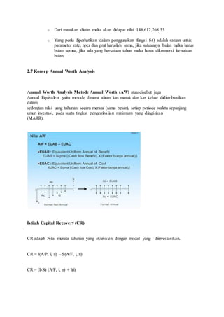 o Dari masukan diatas maka akan didapat nilai 148,612,268.55 
o Yang perlu diperhatikan dalam penggunakan fungsi fv() adalah satuan untuk 
parameter rate, nper dan pmt haruslah sama, jika satuannya bulan maka harus 
bulan semua, jika ada yang bersatuan tahun maka harus dikonversi ke satuan 
bulan. 
2.7 Konsep Annual Worth Analysis 
Annual Worth Analysis Metode Annual Worth (AW) atau disebut juga 
Annual Equivalent yaitu metode dimana aliran kas masuk dan kas keluar didistribusikan 
dalam 
sederetan nilai uang tahunan secara merata (sama besar), setiap periode waktu sepanjang 
umur investasi, pada suatu tingkat pengembalian minimum yang diinginkan 
(MARR). 
Istilah Capital Recovery (CR) 
CR adalah Nilai merata tahunan yang ekuivalen dengan modal yang diinvestasikan. 
CR = I(A/P, i, n) – S(A/F, i, n) 
CR = (I-S) (A/F, i, n) + I(i) 
 
