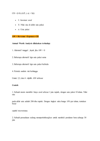 CR = (I-S) (A/P, i, n) + S(i) 
 I : Investasi awal 
 S : Nilai sisa di akhir usia pakai 
 n : Usia pakai 
AW = Revenue –Expences -CR 
Annual Worth Analysis dilakukan terhadap: 
1. Alternatif tunggal , layak jika AW > 0 
2. Beberapa alternatif dgn usia pakai sama 
3. Beberapa alternatif dgn usia pakai berbeda 
4. Periode analisis tak berhingga 
Untuk 2,3, dan 4 : dipilih AW terbesar 
Contoh 
1. Sebuah mesin memiliki biaya awal sebesar 1 juta rupiah, dengan usia pakai 10 tahun. Nilai 
sisa 
pada akhir usia adalah 200 ribu rupiah. Dengan tingkat suku bunga 10% per tahun, tentukan 
besar 
capital recoverynya. 
2. Sebuah perusahaan sedang mempertimbangkan untuk membeli peralatan baru seharga 30 
juta 
 