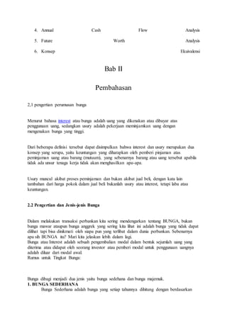 4. Annual Cash Flow Analysis 
5. Future Worth Analysis 
6. Konsep Ekuivalensi 
Bab II 
Pembahasan 
2,1 pengertian perumusan bunga 
Menurut bahasa interest atau bunga adalah uang yang dikenakan atau dibayar atas 
penggunaan uang, sedangkan usury adalah pekerjaan meminjamkan uang dengan 
mengenakan bunga yang tinggi. 
Dari beberapa definisi tersebut dapat disimpulkan bahwa interest dan usury merupakan dua 
konsep yang serupa, yaitu keuntungan yang diharapkan oleh pemberi pinjaman atas 
peminjaman uang atau barang (mutuum), yang sebenarnya barang atau uang tersebut apabila 
tidak ada unsur tenaga kerja tidak akan menghasilkan apa-apa. 
Usury muncul akibat proses peminjaman dan bukan akibat jual beli, dengan kata lain 
tambahan dari harga pokok dalam jual beli bukanlah usury atau interest, tetapi laba atau 
keuntungan. 
2.2 Pengertian dan Jenis-jenis Bunga 
Dalam melakukan transaksi perbankan kita sering mendengarkan tentang BUNGA, bukan 
bunga mawar ataupun bunga anggrek yang sering kita lihat ini adalah bunga yang tidak dapat 
dilihat tapi bisa dinikmati oleh siapa pun yang terlibat dalam dunia perbankan. Sebenarnya 
apa sih BUNGA itu? Mari kita jelaskan lebih dalam lagi. 
Bunga atau Interest adalah sebuah pengembalian modal dalam bentuk sejumlah uang yang 
diterima atau didapat oleh seorang investor atau pemberi modal untuk penggunaan uangnya 
adalah diluar dari modal awal. 
Rumus untuk Tingkat Bunga: 
Bunga dibagi menjadi dua jenis yaitu bunga sedehana dan bunga majemuk. 
1. BUNGA SEDERHANA 
Bunga Sederhana adalah bunga yang setiap tahunnya dihitung dengan berdasarkan 
 
