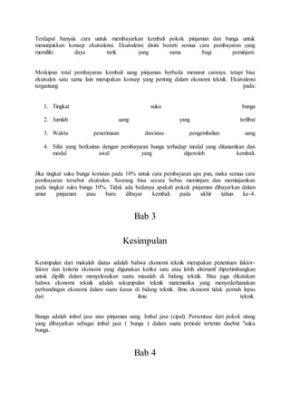Terdapat banyak cara untuk membayarkan kembali pokok pinjaman dan bunga untuk 
menunjukkan konsep ekuivalensi. Ekuivalensi disini berarti semua cara pembayaran yang 
memiliki daya tarik yang sama bagi peminjam. 
Meskipun total pembayaran kembali uang pinjaman berbeda menurut caranya, tetapi bisa 
ekuivalen satu sama lain merupakan konsep yang penting dalam ekonomi teknik. Ekuivalensi 
tergantung pada: 
1. Tingkat suku bunga 
2. Jumlah uang yang terlibat 
3. Waktu penerimaan dan/atau pengembalian uang 
4. Sifat yang berkaitan dengan pembayaran bunga terhadap modal yang ditanamkan dan 
modal awal yang diperoleh kembali. 
Jika tingkat suku bunga konstan pada 10% untuk cara pembayaran apa pun, maka semua cara 
pembayaran tersebut ekuivalen. Seorang bisa secara bebas meminjam dan meminjamkan 
pada tingkat suku bunga 10%. Tidak ada bedanya apakah pokok pinjaman dibayarkan dalam 
umur pinjaman atau baru dibayar kembali pada akhir tahun ke-4. 
Bab 3 
Kesimpulan 
Kesimpulan dari makalah diatas adalah bahwa ekonomi teknik merupakan penentuan faktor-faktor 
dan kriteria ekonomi yang digunakan ketika satu atau lebih alternatif dipertimbangkan 
untuk dipilih dalam menyelesaikan suatu masalah di bidang teknik. Bisa juga dikatakan 
bahwa ekonomi teknik adalah sekumpulan teknik matematika yang menyederhanakan 
perbandingan ekonomi dalam suatu kasus di bidang teknik. Ilmu ekonomi tidak pernah lepas 
dari ilmu teknik. 
Bunga adalah imbal jasa atas pinjaman uang. Imbal jasa (cipal). Persentase dari pokok utang 
yang dibayarkan sebagai imbal jasa ( bunga ) dalam suatu periode tertentu disebut "suku 
bunga. 
Bab 4 
 