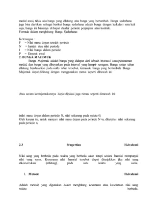 modal awal, tidak ada bunga yang dihitung atas bunga yang bertambah. Bunga sederhana 
juga bisa diartikan sebagai berikut bunga sederhana adalah bunga dengan kalkulasi satu kali 
saja, bunga ini biasanya di bayar diakhir periode perjanjian atau kontrak. 
Formula dalam menghitung Bunga Sederhana: 
Keterangan : 
F = Nilai masa depan setelah periode 
N = Jumlah atau nilai periode 
I = Nilai bunga dalam periode 
P = Deposit awal 
2. BUNGA MAJEMUK 
Bunga Majemuk adalah bunga yang didapat dari sebuah investasi atau penanaman 
modal, dan bunga yang dibayarkan pada interval yang hampir seragam. Bunga setiap tahun 
dihitung berdasarkan pada saldo tahun tersebut, termasuk bunga yang bertambah. Bunga 
Majemuk dapat dihitung dengan menggunakan rumus seperti dibawah ini: 
Atau secara kemajemukannya dapat dipakai juga rumus seperti dimawah ini: 
(nilai masa depan dalam periode N, nilai sekarang pada waktu 0) 
Oleh karena itu, untuk mencari nilai masa depan pada periode N+n, diketahui nilai sekarang 
pada periode n, 
2.3 Pengertian Ekivalensi 
Nilai uang yang berbeda pada waktu yang berbeda akan tetapi secara finansial mempunyai 
nilai yang sama. Kesamaan nilai finansial tersebut dapat ditunjukkan jika nilai uang 
dikonversikan (dihitung) pada satu waktu yang sama. 
1. Metode Ekivalensi 
Adalah metode yang digunakan dalam menghitung kesamaan atau kesetaraan nilai uang 
waktu berbeda. 
 