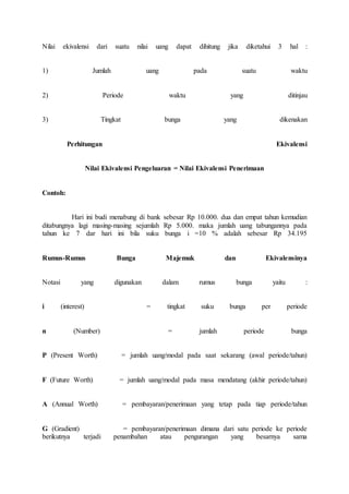 Nilai ekivalensi dari suatu nilai uang dapat dihitung jika diketahui 3 hal : 
1) Jumlah uang pada suatu waktu 
2) Periode waktu yang ditinjau 
3) Tingkat bunga yang dikenakan 
Perhitungan Ekivalensi 
Nilai Ekivalensi Pengeluaran = Nilai Ekivalensi Penerimaan 
Contoh: 
Hari ini budi menabung di bank sebesar Rp 10.000. dua dan empat tahun kemudian 
ditabungnya lagi masing-masing sejumlah Rp 5.000. maka jumlah uang tabungannya pada 
tahun ke 7 dar hari ini bila suku bunga i =10 % adalah sebesar Rp 34.195 
Rumus-Rumus Bunga Majemuk dan Ekivalensinya 
Notasi yang digunakan dalam rumus bunga yaitu : 
i (interest) = tingkat suku bunga per periode 
n (Number) = jumlah periode bunga 
P (Present Worth) = jumlah uang/modal pada saat sekarang (awal periode/tahun) 
F (Future Worth) = jumlah uang/modal pada masa mendatang (akhir periode/tahun) 
A (Annual Worth) = pembayaran/penerimaan yang tetap pada tiap periode/tahun 
G (Gradient) = pembayaran/penerimaan dimana dari satu periode ke periode 
berikutnya terjadi penambahan atau pengurangan yang besarnya sama 
 