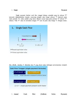 1. Single Payment 
Single payment disebut cash flow tunggal dimana sejumlah uang ini sebesar "P" 
(present) dijinjamkankan kepada seseorang dengan suku bunga sebesar "i" (interest) pada 
suatu periode "n", maka jumlah yang harus dibayar sesuai uang pada periode "n" sebesar "F" 
(future). Nilai "F" akan di ekivalensi dengan "P" saat ini pada suku bunga "i". Dengan rumus: 
Jika dibalik, misalnya F diketahui dan P yang dicari maka hubungan persamaannya menjadi: 
1. Annual Cash Flow (Uniform Series Payment) 
 