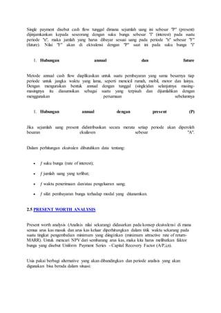 Single payment disebut cash flow tunggal dimana sejumlah uang ini sebesar "P" (present) 
dijinjamkankan kepada seseorang dengan suku bunga sebesar "i" (interest) pada suatu 
periode "n", maka jumlah yang harus dibayar sesuai uang pada periode "n" sebesar "F" 
(future). Nilai "F" akan di ekivalensi dengan "P" saat ini pada suku bunga "i" 
1. Hubungan annual dan future 
Metode annual cash flow diaplikasikan untuk suatu pembayaran yang sama besarnya tiap 
periode untuk jangka waktu yang lama, seperti mencicil rumah, mobil, motor dan lainya. 
Dengan menguraikan bentuk annual dengan tunggal (single)dan selanjutnya masing-masingnya 
itu diasumsikan sebagai suatu yang terpisah dan dijumlahkan dengan 
menggunakan persamaan sebelumnya 
1. Hubungan annual dengan present (P) 
Jika sejumlah uang present didistribusikan secara merata setiap periode akan diperoleh 
besaran ekuilaven sebesar "A". 
Dalam perhitungan ekuivalen dibutuhkan data tentang: 
 ƒ suku bunga (rate of interest); 
 ƒ jumlah uang yang terlibat; 
 ƒ waktu penerimaan dan/atau pengeluaran uang; 
 ƒ sifat pembayaran bunga terhadap modal yang ditanamkan. 
2.5 PRESENT WORTH ANALYSIS 
Present worth analysis (Analisis nilai sekarang) didasarkan pada konsep ekuivalensi di mana 
semua arus kas masuk dan arus kas keluar diperhitungkan dalam titik waktu sekarang pada 
suatu tingkat pengembalian minimum yang diinginkan (minimum attractive rate of return- 
MARR). Untuk mencari NPV dari sembarang arus kas, maka kita harus melibatkan faktor 
bunga yang disebut Uniform Payment Series - Capital Recovery Factor (A/P,i,n). 
Usia pakai berbagi alternative yang akan dibandingkan dan periode analisis yang akan 
digunakan bisa berada dalam situasi: 
 