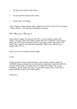 1. Usia pakai sama dengan periode analisis 
2. Usia pakai berbeda dengan periode analisis 
3. Periode analisis tak terhingga 
Analisis dilakukan dengan terlebih dahulu menghitung Net Present Worth (NPV) dari masing 
– masing alternative. NPV diperoleh menggunakan persamaan: 
NPV = PWpendapatan – PWpengeluaran 
Untuk alternatif tunggal, jika diperoleh nilai NPV ≥ 0, maka alternatif tersebut layak 
diterima. Sementara untuk situasi dimana terdapat lebih dari satu alternatif, maka alternatif 
dengan nilai NPV terbesar merupakan alternatif yang paling menarik untuk dipilih. Pada 
situasi dimana alternatif yang ada bersifat independent, dipilih semua alternatif yang 
memiliki nilai NPV ≥ 0. 
Analisis present worth terhadap alternatif tunggal 
Contoh: 
Sebuah perusahaan sedang mempertimbangkan untuk membeli peralatan seharga Rp 
30.000.000,. Dengan peralatan baru itu akan diperoleh penghematan sebesar Rp 1.000.000,- 
per tahun selama 8 tahun. Pada akhir tahun ke-8, peralatan itu memiliki nilai jual Rp 
40.000.000,-.Apabila tingkat suku bunga 12% per tahun, dengan present worth analysis, 
apakah pembelian tanah tersebut menguntungkan? 
Penyelesaian: 
 