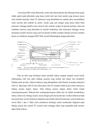 Cara kerja PMT mirip Phototube, terdiri dari photocathode dan beberapa buah anode
(tidak seperti pada phototube yang hanya terdiri dari satu buah anode) yang disusun secara
serie (disebut dynode). Sinar UV (photons) yang ditembakan ke cathode akan menyebabkan
emisi electron dari cathode ke anode. Anode yang satu dengan yang lainya diberi beda
potensial, sehingga apabila emisi electron dari cathode sampai di dynode pertama, akan ada
tambahan electron yang diteruskan ke dynode berikutnya, dan seterusnya sehingga secara
akumulasi jumlah electron yang emisi di dynode terakhir semakin banyak (arusnya semakin
besar), itu sebabnya mengapa PMT lebih sensitif dibandingkan dengan phototube.
Pick up tube yang berfungsi untuk merubah cahaya tampak menjadi sinyal listrik,
dilaksanakan oleh face plate (bidang sasaran) yang terbuat dari bahan foto konduktif.
Didalam pick up tube, elektron-elektron yang dibangkitkan oleh filamen, kemudian dikontrol
oleh G1, dipercepat oleh G2 dan difocuskan oleh G3 menjadi elektron gun untuk menuju ke
bidang sasaran bagian dalam. Pada bidang sasaran bagian dalam inilah terjadi
scanning/pemayaran. Maksud dari scanning/pemayaran dalam hal ini adalah menabraknya
berkas elektron ke bidang sasaran sesuai dengan pola horizontal dan vertikal deflection.Pada
horizontal dan vertical deflection dilakukan dan diolah oleh horizontal dan vertical deflection
circuit blok 2 dan 3. Blok circle production berfungsi untuk membentuk lingkaran pada
bidang sasaran dan central TV (control unit) sehingga objek yang tergambar pada monitor
dapat lebih terfocus.
8
 