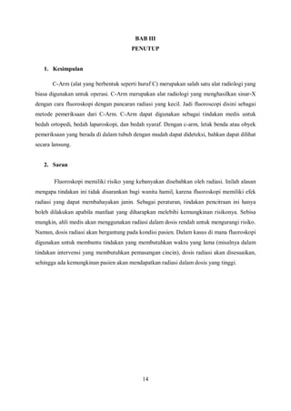 BAB III
PENUTUP
1. Kesimpulan
C-Arm (alat yang berbentuk seperti huruf C) merupakan salah satu alat radiologi yang
biasa digunakan untuk operasi. C-Arm merupakan alat radiologi yang menghasilkan sinar-X
dengan cara fluoroskopi dengan pancaran radiasi yang kecil. Jadi fluoroscopi disini sebagai
metode pemeriksaan dari C-Arm. C-Arm dapat digunakan sebagai tindakan medis untuk
bedah ortopedi, bedah laparoskopi, dan bedah syaraf. Dengan c-arm, letak benda atau obyek
pemeriksaan yang berada di dalam tubuh dengan mudah dapat dideteksi, bahkan dapat dilihat
secara lansung.
2. Saran
Fluoroskopi memiliki risiko yang kebanyakan disebabkan oleh radiasi. Inilah alasan
mengapa tindakan ini tidak disarankan bagi wanita hamil, karena fluoroskopi memiliki efek
radiasi yang dapat membahayakan janin. Sebagai peraturan, tindakan pencitraan ini hanya
boleh dilakukan apabila manfaat yang diharapkan melebihi kemungkinan risikonya. Sebisa
mungkin, ahli medis akan menggunakan radiasi dalam dosis rendah untuk mengurangi risiko.
Namun, dosis radiasi akan bergantung pada kondisi pasien. Dalam kasus di mana fluoroskopi
digunakan untuk membantu tindakan yang membutuhkan waktu yang lama (misalnya dalam
tindakan intervensi yang membutuhkan pemasangan cincin), dosis radiasi akan disesuaikan,
sehingga ada kemungkinan pasien akan mendapatkan radiasi dalam dosis yang tinggi.
14
 