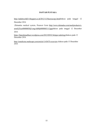 DAFTAR PUSTAKA
http://indahworld21.blogspot.co.id/2012/12/fluoroscopy.htmldiakses pada tanggal 12
Desember 2016
Zhimadzu medical system, Pesawat Carm http://www.shimadzu.com/med/products/c-
arm/k25cur00000058j5-img/oh80jt000000311f.jpgdiakses pada tanggal 12 Desember
2016
https://fajarahmadfauzi.wordpress.com/2015/09/01/belajar-radiologi/diakses pada 13
Desember 2016
http://emedicine.medscape.com/article/1143675-overview diakses pada 13 Desember
2016
15
 