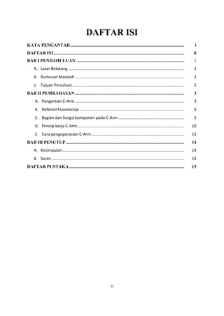 DAFTAR ISI
KATA PENGANTAR................................................................................................. i
DAFTAR ISI ............................................................................................................... ii
BAB I PENDAHULUAN ............................................................................................ 1
A. Latar Belakang................................................................................................... 1
B. Rumusan Masalah ............................................................................................. 2
C. Tujuan Penulisan ............................................................................................... 2
BAB II PEMBAHASAN ............................................................................................. 3
A. Pengertian C-Arm ............................................................................................. 3
B. Defenisi Fluoroscopi ......................................................................................... 4
C. Bagian dan fungsi komponen pada C-Arm ........................................................ 5
D. Prinsip kerja C-Arm........................................................................................... 10
E. Cara pengoperasian C-Arm ............................................................................... 13
BAB III PENUTUP..................................................................................................... 14
A. Kesimpulan........................................................................................................ 14
B. Saran ................................................................................................................. 14
DAFTAR PUSTAKA.................................................................................................. 15
ii
 