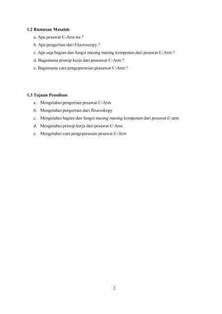 1.2 Rumusan Masalah
a. Apa pesawat C-Arm itu ?
b. Apa pengertian dari Fluoroscopy ?
c. Apa saja bagian dan fungsi masing masing komponen dari pesawat C-Arm ?
d. Bagaimana prinsip kerja dari peasawat C-Arm ?
e. Bagaimana cara pengoperasian peasawat C-Arm ?
1.3 Tujuan Penulisan
a. Mengetahui pengertian pesawat C-Arm
b. Mengetahui pengertian dari flouroskopy
c. Mengetahui bagian dan fungsi masing masing komponen dari pesawat C-arm
d. Mengetahui prinsip kerja dari pesawat C-Arm
e. Mengetahui cara pengoperasian pesawat C-Arm
2
 