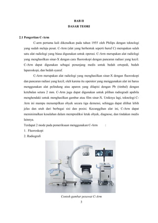 BAB II
DASAR TEORI
2.1 Pengertian C-Arm
C-arm pertama kali dikenalkan pada tahun 1955 oleh Philips dengan teknologi
yang sudah melaju pesat. C-Arm (alat yang berbentuk seperti huruf C) merupakan salah
satu alat radiologi yang biasa digunakan untuk operasi. C-Arm merupakan alat radiologi
yang menghasilkan sinar-X dengan cara fluoroskopi dengan pancaran radiasi yang kecil.
C-Arm dapat digunakan sebagai penunjang medis untuk bedah ortopedi, bedah
laparoskopi, dan bedah syaraf.
C-Arm merupakan alat radiologi yang menghasilkan sinar-X dengan fluoroskopi
dan pancaran radiasi yang kecil, oleh karena itu operator yang menggunakan alat ini harus
menggunakan alat pelindung atau aparon yang dilapisi dengan Pb (timbal) dengan
ketebalan setara 2 mm. C-Arm juga dapat digunakan untuk pilihan radiogradi apabila
menghendaki untuk menghasilkan gambar atau film sinar-X. Uniknya lagi, teknologi C-
Arm ini mampu menampilkan obyek secara tiga demensi, sehingga dapat dilihat lebih
jelas dan utuh dari berbegai sisi dan posisi. Kecanggihan alat ini, C-Arm dapat
meminimalkan kesalahan dalam memprediksi letak obyek, diagnose, dan tindakan medis
lainnya.
Terdapat 2 mode pada pemeriksaan menggunakan C-Arm :
1. Fluoroskopi
2. Radiografi
Contoh gambar pesawat C-Arm
3
 
