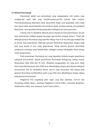 2.2 Definisi Fluoroskopi
Fluoroskopi adalah cara pemeriksaan yang menggunakan sifat tembus sinar
roentgen dan suatu tabir yang bersifat luminisensi bila terkena sinar tersebut.
Fluoroskopiutamanya diperlukan untuk menyelidiki fungsi serta pergerakan suatu organ
atau sistem tubuh seperti dinamika alat peredaran darah, misalnya jantung, dan pembuluh
darah besar, serta pernafasan berupa pergerakan diafragma dan aerasi paru-paru.
Tabung sinar-X diletakkan dibawah pasien (berada di meja pemeriksaan). Di atas
meja pemeriksaan terdapat penguat bayangan dan detektor penguat lainnya. Tetapi ada
beberapa pesawat fluoroskopi yang memiliki tabung sinar-X di atas dan juga terdapat film
di bawah meja pemeriksaan. Beberapa pesawat fluoroskopi dioperasikan dengan jarak
jauh yang berada di luar ruang pemeriksaan. Setiap pesawat pesawat fluoroskopi
mempunyai rancangan yang berbeda-beda, sehingga seorang radiographer harus mampu
untuk menguasainya.
Pada pemeriksaan fluoroskopi mA yang digunakan berbeda dengan pemeriksaan
radiografi konvensional. Selama pemeriksaan fluoroskopi berlangsung, tabung sinar-X
dioperasikan tidak lebih dari 50 mAs. Meskipun menggunakan mA yang kecil, tetapi
dosis yang diterima pasien akan lebih besar dibandingkan dengan pemeriksaan radiografi
konvensional. Hal ini disebabkan karena sinar-X yang diemisikan oleh tabung pada
pesawat fluoroskopi membutuhkan waktu yang lebih lama dibandingkan dengan tabung
pada pesawat konvensional.
Pengaturan kVp tergantung pada organ yang akan diperiksa. Ciri-ciri dari
fluoroskopi adalah adanya: Automatic Brightness Control (ABC), Automatic Brightness
Stabilization (ABS), atau Automatic Gain Control (AGC).
4
 