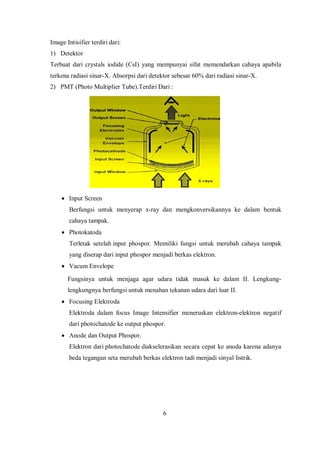 Image Intisifier terdiri dari:
1) Detektor
Terbuat dari crystals iodide (CsI) yang mempunyai sifat memendarkan cahaya apabila
terkena radiasi sinar-X. Absorpsi dari detektor sebesar 60% dari radiasi sinar-X.
2) PMT (Photo Multiplier Tube).Terdiri Dari :
• Input Screen
Berfungsi untuk menyerap x-ray dan mengkonversikannya ke dalam bentuk
cahaya tampak.
• Photokatoda
Terletak setelah input phospor. Memiliki fungsi untuk merubah cahaya tampak
yang diserap dari input phospor menjadi berkas elektron.
• Vacum Envelope
Fungsinya untuk menjaga agar udara tidak masuk ke dalam II. Lengkung-
lengkungnya berfungsi untuk menahan tekanan udara dari luar II.
• Focusing Elektroda
Elektroda dalam focus Image Intensifier meneruskan elektron-elektron negatif
dari photochatode ke output phospor.
• Anode dan Output Phospor.
Elektron dari photochatode diakselerasikan secara cepat ke anoda karena adanya
beda tegangan seta merubah berkas elektron tadi menjadi sinyal listrik.
6
 