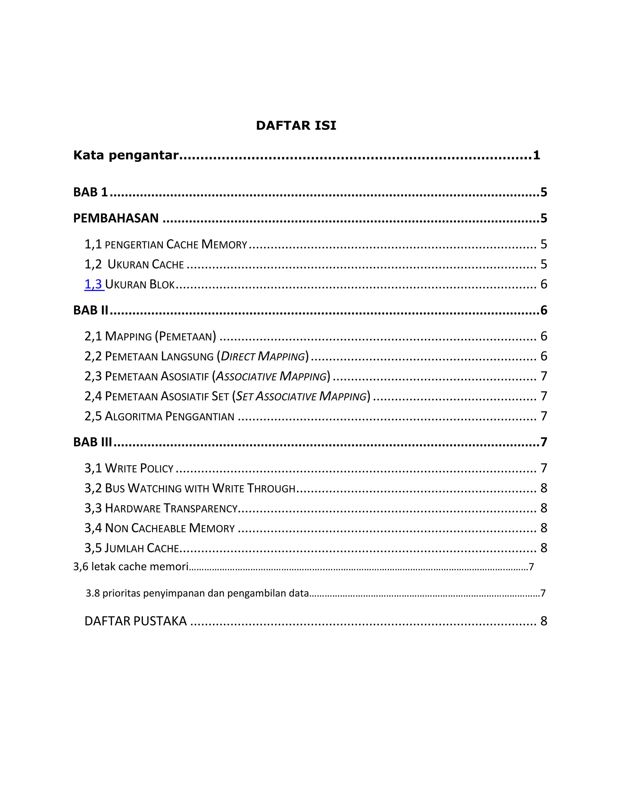 DAFTAR ISI
Kata pengantar………………………………………………………………………..1

BAB 1 .................................................................................................................. 5
PEMBAHASAN .................................................................................................... 5
1,1 PENGERTIAN CACHE MEMORY ............................................................................... 5
1,2 UKURAN CACHE ................................................................................................ 5
1,3 UKURAN BLOK ................................................................................................... 6
BAB II .................................................................................................................. 6
2,1 MAPPING (PEMETAAN) ....................................................................................... 6
2,2 PEMETAAN LANGSUNG (DIRECT MAPPING) .............................................................. 6
2,3 PEMETAAN ASOSIATIF (ASSOCIATIVE MAPPING) ........................................................ 7
2,4 PEMETAAN ASOSIATIF SET (SET ASSOCIATIVE MAPPING) ............................................. 7
2,5 ALGORITMA PENGGANTIAN .................................................................................. 7
BAB III ................................................................................................................. 7
3,1 WRITE POLICY ................................................................................................... 7
3,2 BUS WATCHING WITH WRITE THROUGH.................................................................. 8
3,3 HARDWARE TRANSPARENCY.................................................................................. 8
3,4 NON CACHEABLE MEMORY .................................................................................. 8
3,5 JUMLAH CACHE.................................................................................................. 8
3,6 letak cache memori……………………………………………..…………………………………………………………….………7
3.8 prioritas penyimpanan dan pengambilan data………………………………………………………………………………7

DAFTAR PUSTAKA ............................................................................................... 8

 