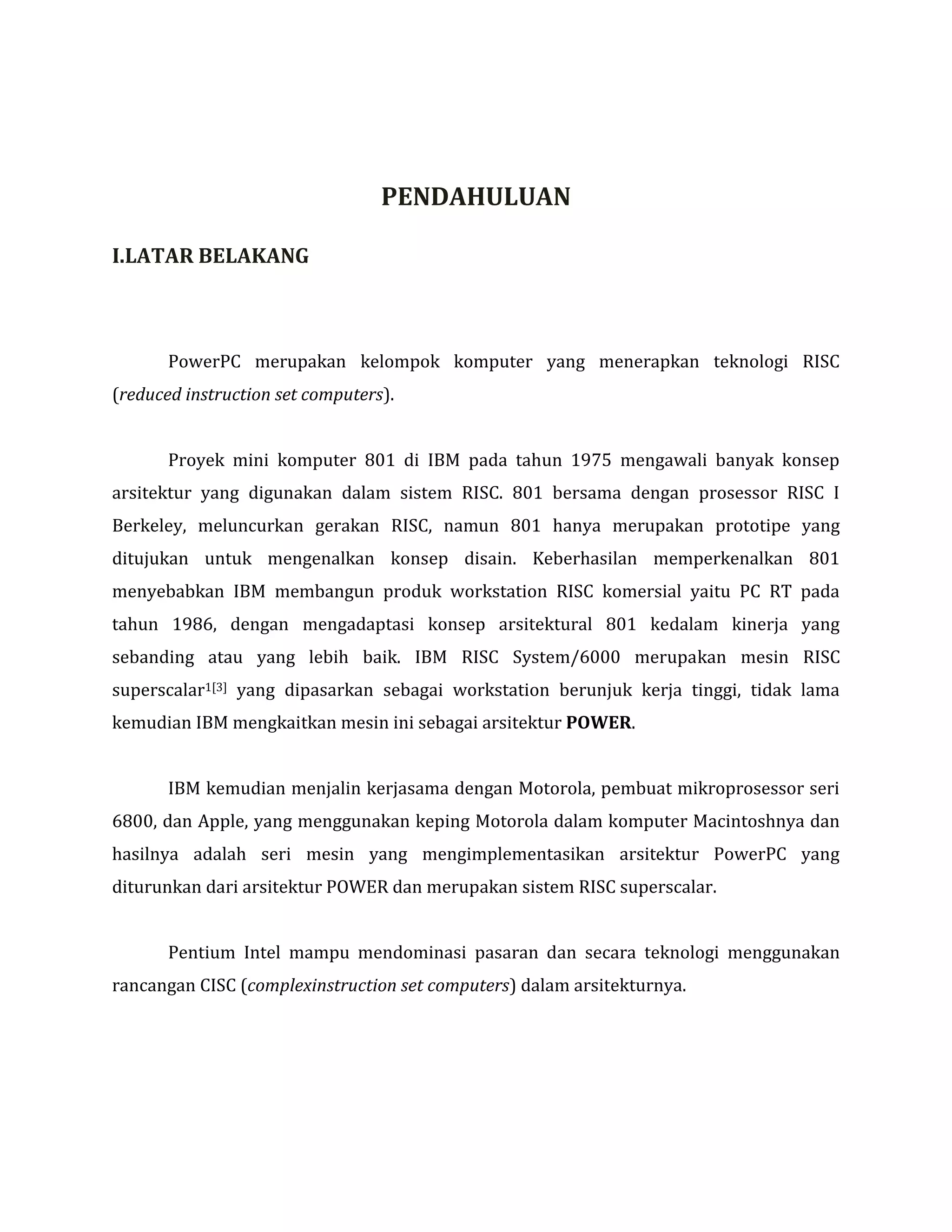 PENDAHULUAN
I.LATAR BELAKANG

PowerPC merupakan kelompok komputer yang menerapkan teknologi RISC
(reduced instruction set computers).
Proyek mini komputer 801 di IBM pada tahun 1975 mengawali banyak konsep
arsitektur yang digunakan dalam sistem RISC. 801 bersama dengan prosessor RISC I
Berkeley, meluncurkan gerakan RISC, namun 801 hanya merupakan prototipe yang
ditujukan untuk mengenalkan konsep disain. Keberhasilan memperkenalkan 801
menyebabkan IBM membangun produk workstation RISC komersial yaitu PC RT pada
tahun 1986, dengan mengadaptasi konsep arsitektural 801 kedalam kinerja yang
sebanding atau yang lebih baik. IBM RISC System/6000 merupakan mesin RISC
superscalar1[3] yang dipasarkan sebagai workstation berunjuk kerja tinggi, tidak lama
kemudian IBM mengkaitkan mesin ini sebagai arsitektur POWER.
IBM kemudian menjalin kerjasama dengan Motorola, pembuat mikroprosessor seri
6800, dan Apple, yang menggunakan keping Motorola dalam komputer Macintoshnya dan
hasilnya adalah seri mesin yang mengimplementasikan arsitektur PowerPC yang
diturunkan dari arsitektur POWER dan merupakan sistem RISC superscalar.
Pentium Intel mampu mendominasi pasaran dan secara teknologi menggunakan
rancangan CISC (complexinstruction set computers) dalam arsitekturnya.

 