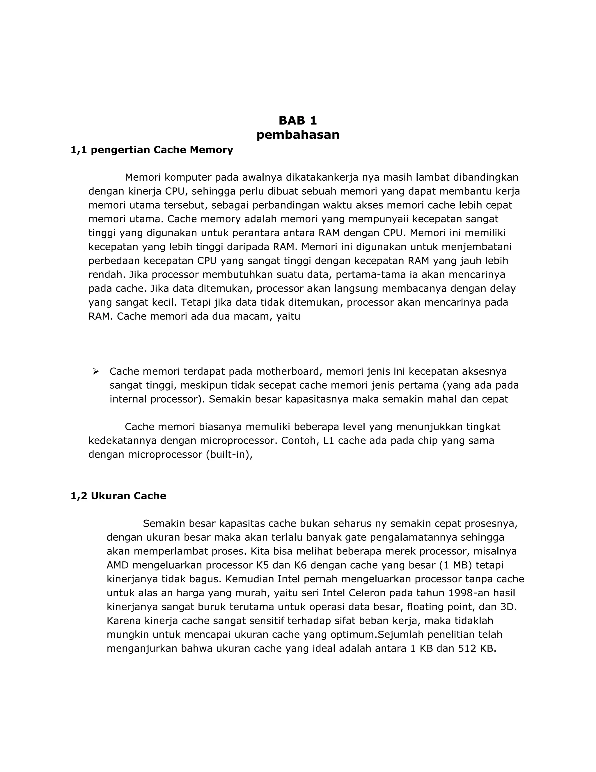 BAB 1
pembahasan
1,1 pengertian Cache Memory
Memori komputer pada awalnya dikatakankerja nya masih lambat dibandingkan
dengan kinerja CPU, sehingga perlu dibuat sebuah memori yang dapat membantu kerja
memori utama tersebut, sebagai perbandingan waktu akses memori cache lebih cepat
memori utama. Cache memory adalah memori yang mempunyaii kecepatan sangat
tinggi yang digunakan untuk perantara antara RAM dengan CPU. Memori ini memiliki
kecepatan yang lebih tinggi daripada RAM. Memori ini digunakan untuk menjembatani
perbedaan kecepatan CPU yang sangat tinggi dengan kecepatan RAM yang jauh lebih
rendah. Jika processor membutuhkan suatu data, pertama-tama ia akan mencarinya
pada cache. Jika data ditemukan, processor akan langsung membacanya dengan delay
yang sangat kecil. Tetapi jika data tidak ditemukan, processor akan mencarinya pada
RAM. Cache memori ada dua macam, yaitu



Cache memori terdapat pada motherboard, memori jenis ini kecepatan aksesnya
sangat tinggi, meskipun tidak secepat cache memori jenis pertama (yang ada pada
internal processor). Semakin besar kapasitasnya maka semakin mahal dan cepat

Cache memori biasanya memuliki beberapa level yang menunjukkan tingkat
kedekatannya dengan microprocessor. Contoh, L1 cache ada pada chip yang sama
dengan microprocessor (built-in),

1,2 Ukuran Cache
Semakin besar kapasitas cache bukan seharus ny semakin cepat prosesnya,
dengan ukuran besar maka akan terlalu banyak gate pengalamatannya sehingga
akan memperlambat proses. Kita bisa melihat beberapa merek processor, misalnya
AMD mengeluarkan processor K5 dan K6 dengan cache yang besar (1 MB) tetapi
kinerjanya tidak bagus. Kemudian Intel pernah mengeluarkan processor tanpa cache
untuk alas an harga yang murah, yaitu seri Intel Celeron pada tahun 1998-an hasil
kinerjanya sangat buruk terutama untuk operasi data besar, floating point, dan 3D.
Karena kinerja cache sangat sensitif terhadap sifat beban kerja, maka tidaklah
mungkin untuk mencapai ukuran cache yang optimum.Sejumlah penelitian telah
menganjurkan bahwa ukuran cache yang ideal adalah antara 1 KB dan 512 KB.

 