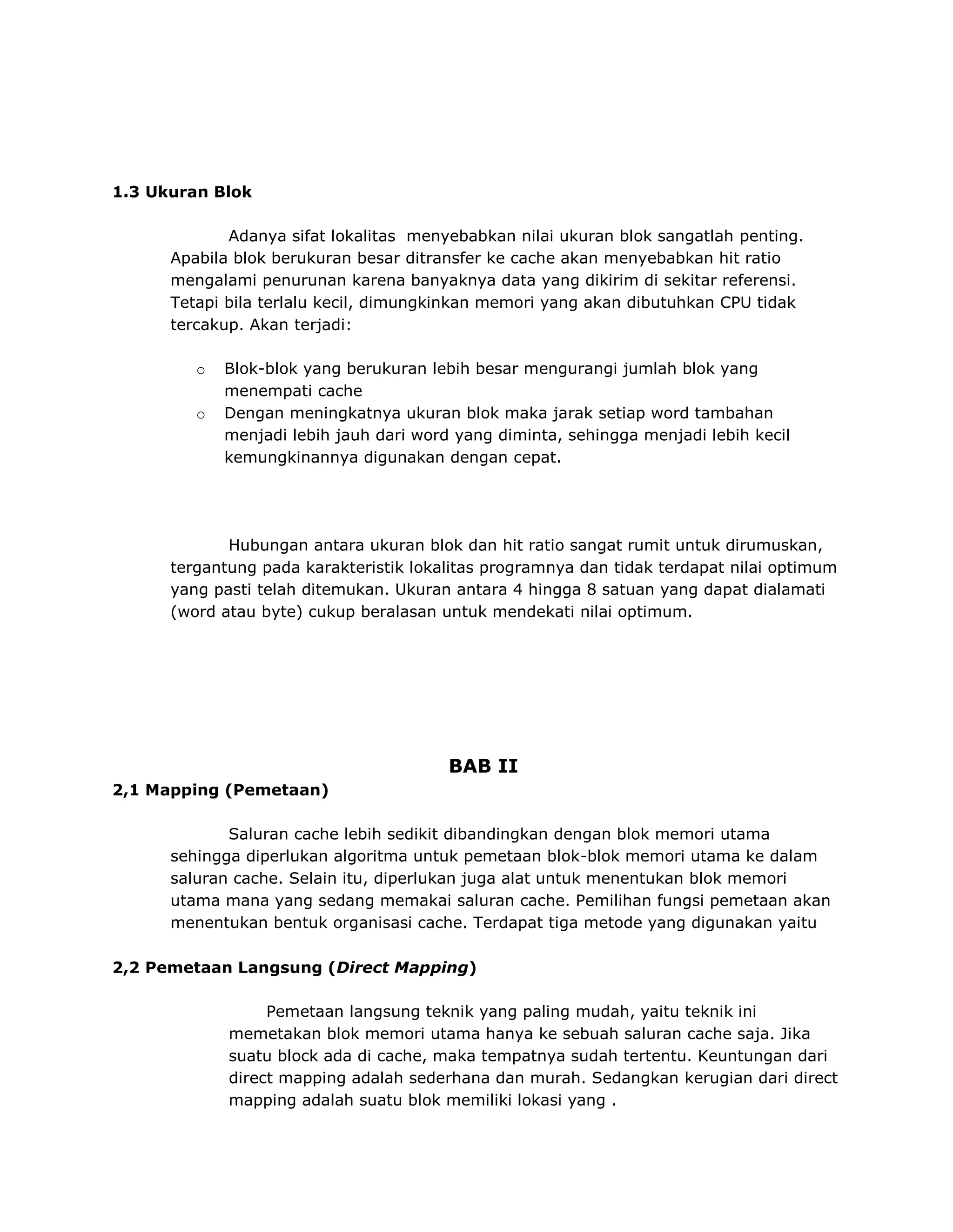 1.3 Ukuran Blok
Adanya sifat lokalitas menyebabkan nilai ukuran blok sangatlah penting.
Apabila blok berukuran besar ditransfer ke cache akan menyebabkan hit ratio
mengalami penurunan karena banyaknya data yang dikirim di sekitar referensi.
Tetapi bila terlalu kecil, dimungkinkan memori yang akan dibutuhkan CPU tidak
tercakup. Akan terjadi:
o
o

Blok-blok yang berukuran lebih besar mengurangi jumlah blok yang
menempati cache
Dengan meningkatnya ukuran blok maka jarak setiap word tambahan
menjadi lebih jauh dari word yang diminta, sehingga menjadi lebih kecil
kemungkinannya digunakan dengan cepat.

Hubungan antara ukuran blok dan hit ratio sangat rumit untuk dirumuskan,
tergantung pada karakteristik lokalitas programnya dan tidak terdapat nilai optimum
yang pasti telah ditemukan. Ukuran antara 4 hingga 8 satuan yang dapat dialamati
(word atau byte) cukup beralasan untuk mendekati nilai optimum.

BAB II
2,1 Mapping (Pemetaan)
Saluran cache lebih sedikit dibandingkan dengan blok memori utama
sehingga diperlukan algoritma untuk pemetaan blok-blok memori utama ke dalam
saluran cache. Selain itu, diperlukan juga alat untuk menentukan blok memori
utama mana yang sedang memakai saluran cache. Pemilihan fungsi pemetaan akan
menentukan bentuk organisasi cache. Terdapat tiga metode yang digunakan yaitu
2,2 Pemetaan Langsung (Direct Mapping)
Pemetaan langsung teknik yang paling mudah, yaitu teknik ini
memetakan blok memori utama hanya ke sebuah saluran cache saja. Jika
suatu block ada di cache, maka tempatnya sudah tertentu. Keuntungan dari
direct mapping adalah sederhana dan murah. Sedangkan kerugian dari direct
mapping adalah suatu blok memiliki lokasi yang .

 