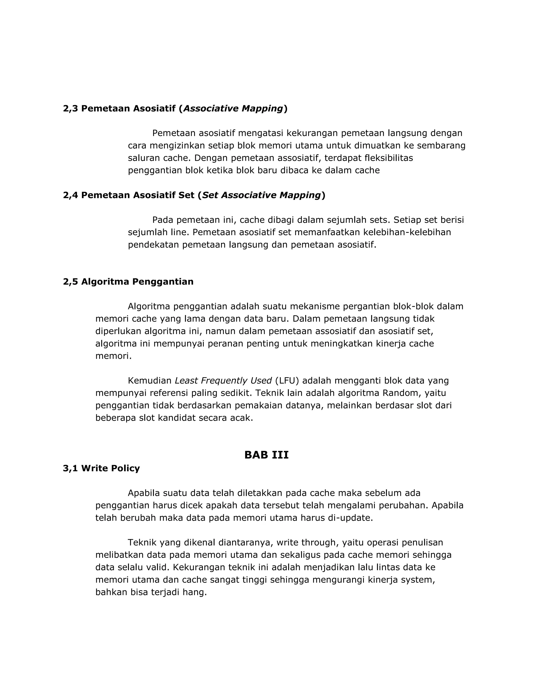 2,3 Pemetaan Asosiatif (Associative Mapping)
Pemetaan asosiatif mengatasi kekurangan pemetaan langsung dengan
cara mengizinkan setiap blok memori utama untuk dimuatkan ke sembarang
saluran cache. Dengan pemetaan assosiatif, terdapat fleksibilitas
penggantian blok ketika blok baru dibaca ke dalam cache
2,4 Pemetaan Asosiatif Set (Set Associative Mapping)
Pada pemetaan ini, cache dibagi dalam sejumlah sets. Setiap set berisi
sejumlah line. Pemetaan asosiatif set memanfaatkan kelebihan-kelebihan
pendekatan pemetaan langsung dan pemetaan asosiatif.

2,5 Algoritma Penggantian
Algoritma penggantian adalah suatu mekanisme pergantian blok-blok dalam
memori cache yang lama dengan data baru. Dalam pemetaan langsung tidak
diperlukan algoritma ini, namun dalam pemetaan assosiatif dan asosiatif set,
algoritma ini mempunyai peranan penting untuk meningkatkan kinerja cache
memori.
Kemudian Least Frequently Used (LFU) adalah mengganti blok data yang
mempunyai referensi paling sedikit. Teknik lain adalah algoritma Random, yaitu
penggantian tidak berdasarkan pemakaian datanya, melainkan berdasar slot dari
beberapa slot kandidat secara acak.

BAB III
3,1 Write Policy
Apabila suatu data telah diletakkan pada cache maka sebelum ada
penggantian harus dicek apakah data tersebut telah mengalami perubahan. Apabila
telah berubah maka data pada memori utama harus di-update.
Teknik yang dikenal diantaranya, write through, yaitu operasi penulisan
melibatkan data pada memori utama dan sekaligus pada cache memori sehingga
data selalu valid. Kekurangan teknik ini adalah menjadikan lalu lintas data ke
memori utama dan cache sangat tinggi sehingga mengurangi kinerja system,
bahkan bisa terjadi hang.

 
