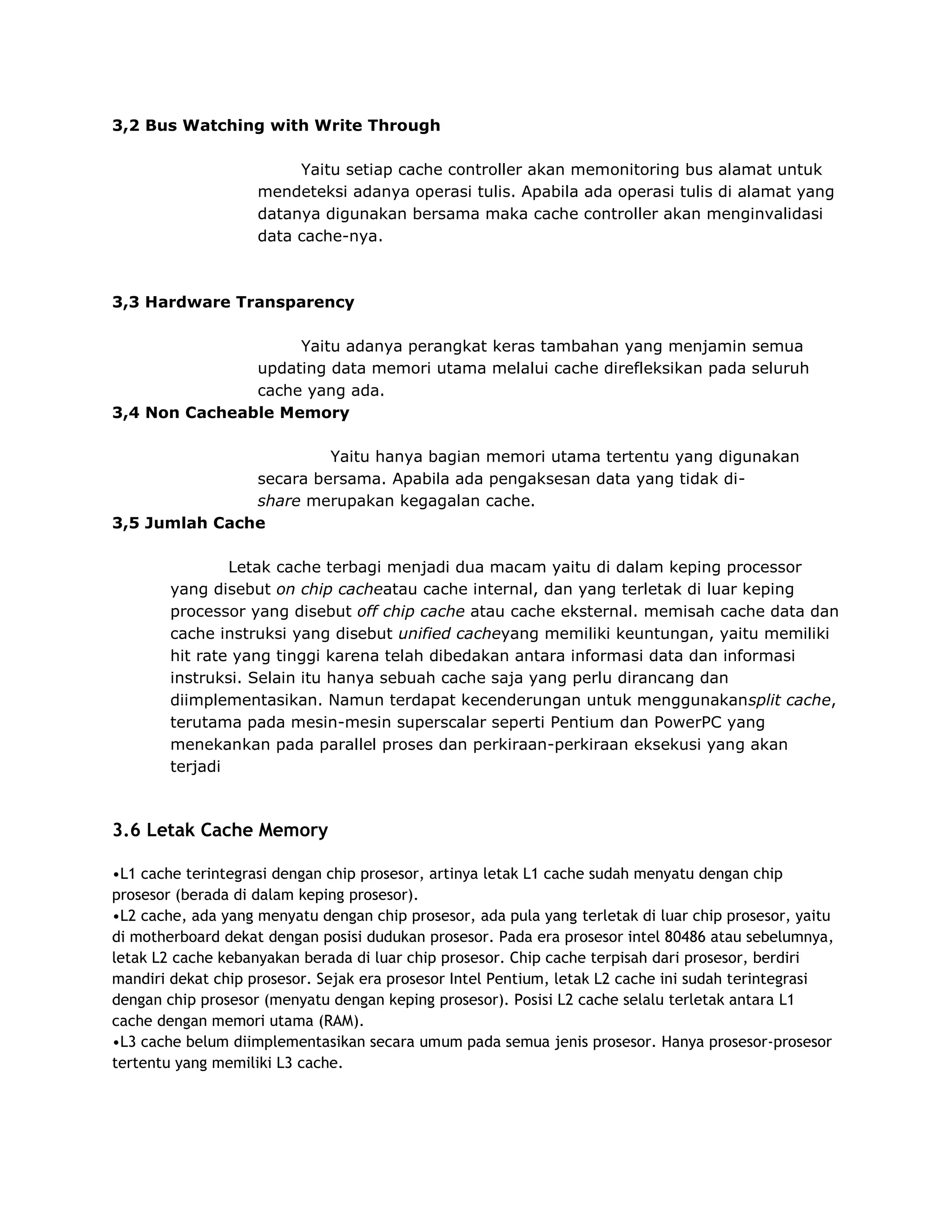3,2 Bus Watching with Write Through
Yaitu setiap cache controller akan memonitoring bus alamat untuk
mendeteksi adanya operasi tulis. Apabila ada operasi tulis di alamat yang
datanya digunakan bersama maka cache controller akan menginvalidasi
data cache-nya.

3,3 Hardware Transparency
Yaitu adanya perangkat keras tambahan yang menjamin semua
updating data memori utama melalui cache direfleksikan pada seluruh
cache yang ada.
3,4 Non Cacheable Memory
Yaitu hanya bagian memori utama tertentu yang digunakan
secara bersama. Apabila ada pengaksesan data yang tidak dishare merupakan kegagalan cache.
3,5 Jumlah Cache
Letak cache terbagi menjadi dua macam yaitu di dalam keping processor
yang disebut on chip cacheatau cache internal, dan yang terletak di luar keping
processor yang disebut off chip cache atau cache eksternal. memisah cache data dan
cache instruksi yang disebut unified cacheyang memiliki keuntungan, yaitu memiliki
hit rate yang tinggi karena telah dibedakan antara informasi data dan informasi
instruksi. Selain itu hanya sebuah cache saja yang perlu dirancang dan
diimplementasikan. Namun terdapat kecenderungan untuk menggunakansplit cache,
terutama pada mesin-mesin superscalar seperti Pentium dan PowerPC yang
menekankan pada parallel proses dan perkiraan-perkiraan eksekusi yang akan
terjadi

3.6 Letak Cache Memory
•L1 cache terintegrasi dengan chip prosesor, artinya letak L1 cache sudah menyatu dengan chip
prosesor (berada di dalam keping prosesor).
•L2 cache, ada yang menyatu dengan chip prosesor, ada pula yang terletak di luar chip prosesor, yaitu
di motherboard dekat dengan posisi dudukan prosesor. Pada era prosesor intel 80486 atau sebelumnya,
letak L2 cache kebanyakan berada di luar chip prosesor. Chip cache terpisah dari prosesor, berdiri
mandiri dekat chip prosesor. Sejak era prosesor Intel Pentium, letak L2 cache ini sudah terintegrasi
dengan chip prosesor (menyatu dengan keping prosesor). Posisi L2 cache selalu terletak antara L1
cache dengan memori utama (RAM).
•L3 cache belum diimplementasikan secara umum pada semua jenis prosesor. Hanya prosesor-prosesor
tertentu yang memiliki L3 cache.

 