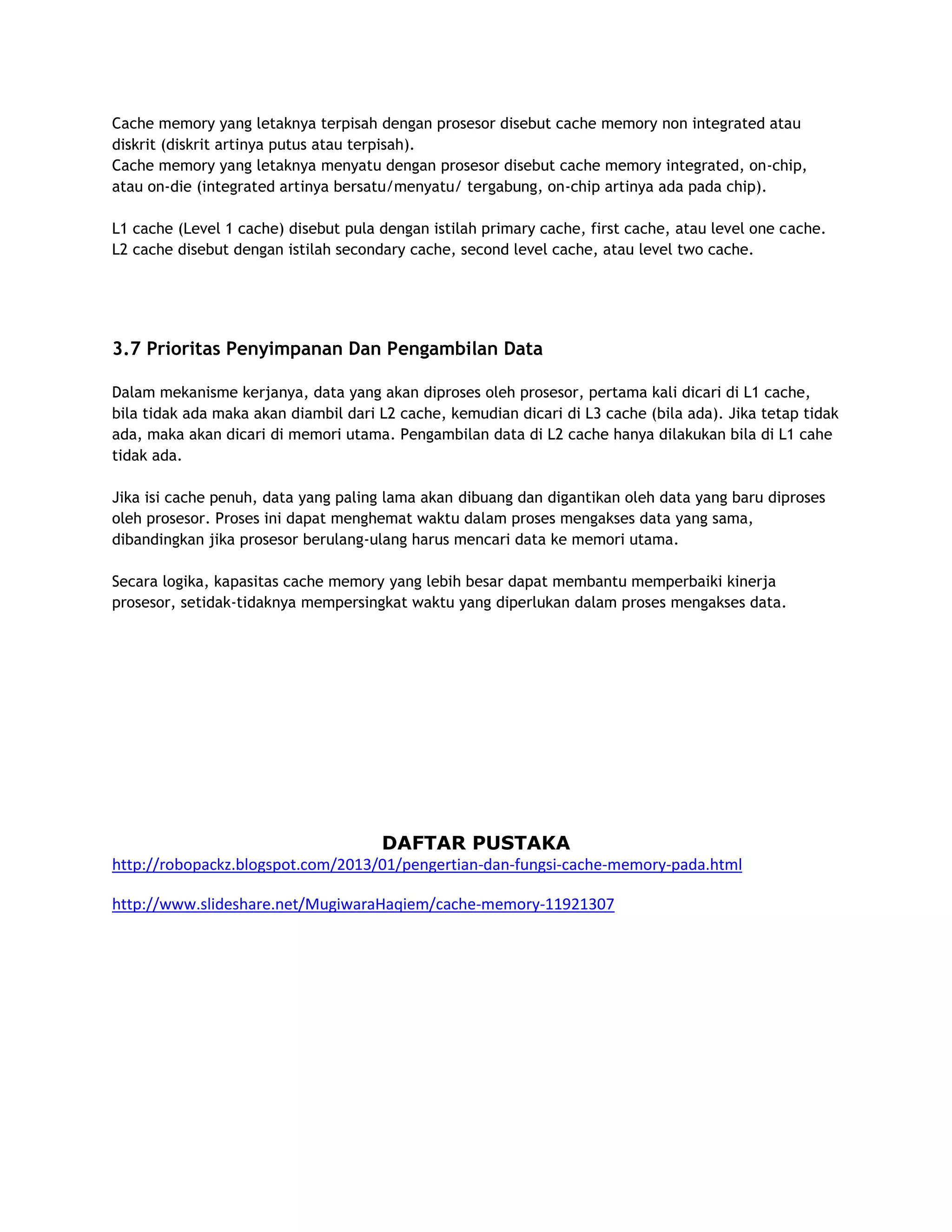 Cache memory yang letaknya terpisah dengan prosesor disebut cache memory non integrated atau
diskrit (diskrit artinya putus atau terpisah).
Cache memory yang letaknya menyatu dengan prosesor disebut cache memory integrated, on-chip,
atau on-die (integrated artinya bersatu/menyatu/ tergabung, on-chip artinya ada pada chip).
L1 cache (Level 1 cache) disebut pula dengan istilah primary cache, first cache, atau level one cache.
L2 cache disebut dengan istilah secondary cache, second level cache, atau level two cache.

3.7 Prioritas Penyimpanan Dan Pengambilan Data
Dalam mekanisme kerjanya, data yang akan diproses oleh prosesor, pertama kali dicari di L1 cache,
bila tidak ada maka akan diambil dari L2 cache, kemudian dicari di L3 cache (bila ada). Jika tetap tidak
ada, maka akan dicari di memori utama. Pengambilan data di L2 cache hanya dilakukan bila di L1 cahe
tidak ada.
Jika isi cache penuh, data yang paling lama akan dibuang dan digantikan oleh data yang baru diproses
oleh prosesor. Proses ini dapat menghemat waktu dalam proses mengakses data yang sama,
dibandingkan jika prosesor berulang-ulang harus mencari data ke memori utama.
Secara logika, kapasitas cache memory yang lebih besar dapat membantu memperbaiki kinerja
prosesor, setidak-tidaknya mempersingkat waktu yang diperlukan dalam proses mengakses data.

DAFTAR PUSTAKA
http://robopackz.blogspot.com/2013/01/pengertian-dan-fungsi-cache-memory-pada.html
http://www.slideshare.net/MugiwaraHaqiem/cache-memory-11921307

 