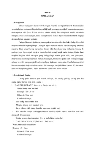 BAB II
PEMBAHASAN
2.1 Pengertian
Infeksi cacing atau biasa disebut dengan penyakit cacingan termasuk dalam infeksi
yang di sebabkan oleh parasit. Parasit adalah mahluk kecil yang menyerang tubuh inangnya dengan cara
menempelkan diri (baik di luar atau di dalam tubuh) dan mengambil nutrisi daritubuh
inangnya. Pada kasus cacingan, maka cacing tersebut bahkan dapat melemahkantubuh inangnya
danmenyebabkan gangguan kesehatan.
Cacinganbiasanya terjadikarena kurangnya kesadaranakankebersihanbaik terhadap diri sendiri
ataupun terhadap lingkungannya. Cacingan dapat menular melalui larva/telur yang tertelan &
masuk ke dalam tubuh. Cacing merupakan hewan tidak bertulang yang berbentuk lonjong &
panjang yang berawaldari telur/larva hingga berubah menjadi bentuk cacing dewasa. Cacing dapat
menginfeksibagian tubuh manapun yang ditinggalinya seperti pada kulit, otot, paru-paru,
ataupun usus/saluran pencernaan Penyakit cacingan, khususnya pada anak sering dianggap
sebagai penyakit yang sepeleoleh sebagian besar kalangan masyarakat. Padahal penyakit ini
bisa menurunkan tingkatkesehatan anak. Di antaranya, menyebabkan anemia, IQ menurun,
lemas tak bergairah,ngantuk, malas beraktivitas serta berat badan rendah.
2.2 Jenis-Jenis Cacing
Cacing pada manusia pun banyak jenisnya, ada cacing gelang, cacing pita dan
cacing pipih. Berikut jenis-jenis cacing :
1. CACIN G GELAN G (Ascaris lumbrico ides)
Warna :Merah muda atau putih
Besarnya : 20 - 30 cm
Hidup di : Usus kecil
Cara Penularannya:
· Telur cacing masuk melalui mulut
· Menetas di usus kecil menjadi larva
· Larva dibawa oleh aliran darah ke paru-paru melalui hati
· Bila larva ini sampai ke tenggorokan dan tertelan, mereka masuk ke dalam usus kecil
danmenjadi dewasa disana.
· Cacing gelang dapat mengisap 0,14 gr karbohidrat setiap hari.
2. CACIN G CAMBUK (Tric ur is Trichiura )
Warna :Merah muda atau abu-abu
Besarnya : 3 - 5 cm
Hidup di : Usus besar
Cara Penularannya:
 