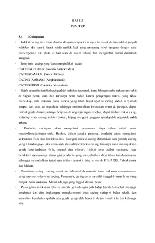 BAB III
PENUTUP
3.1 Kesimpulan
· Infeksi cacing atau biasa disebut dengan penyakit cacingan termasuk dalam infeksi yang di
sebabkan oleh parasit. Parasit adalah mahluk kecil yang menyerang tubuh inangnya dengan cara
menempelkan diri (baik di luar atau di dalam tubuh) dan mengambil nutrisi daritubuh
inangnya.
· Jenis-jenis cacing yang dapat menginfeksi adalah
CACING GELANG: (Ascaris lumbricoides)
CACINGCAMBUK: (Tricuris Trichiura)
CACINGTAMBANG: (Ancylostomiasis)
CACINGKREMI: (Enterobius Vermicularis)
· Gejala umumjika terinfeksicacingadalahtimbulnya rasa mual, lemas, hilangnya nafsu makan, rasa sakit
di bagian perut, diare, dan turunnya berat badan karena penyerapan nutrisi yang tidak
mencukupi dari makanan. Pada infeksi yang lebih lanjut apabila cacing sudah berpindah
tempat dari usus ke organlain, sehingga menimbulkan kerusakan organ & jaringan, dapat
timbul gejala demam, adanya benjolan di organ/jaringan tersebut, dapat timbul reaksi alergi
terhadap larva cacing, infeksi bakteri, kejang atau gejala gangguan syaraf apabila organ otak sudah
terkena.
· Penderita cacingan akan mengalami penurunan daya tahan tubuh serta
metabolisme jaringan otak. Bahkan, dalam jangka panjang, penderita akan mengalami
kelemahan fisik dan intelektualitas. Kategori infeksi cacing ditentukan dari jumlah cacing
yang dikandungnya. Jika anak-anak itu sudah terinfeksi cacing, biasanya akan menunjukkan
gejala keterlambatan fisik, mental dan seksual. Infeksi usus akibat cacingan, juga
berakibat menurunnya status gizi penderita yang menyebabkan daya tahan tubuh menurun,
sehingga memudahkan terjadinya infeksi penyakit lain, termasuk HIV/AIDS, Tuberkulosis
dan Malaria.
· Penularan cacing : cacing masuk ke dalam tubuh manusia lewat makanan atau minuman
yang tercemar telur-telur cacing. Umumnya, cacing perut memilih tinggal di usus halus yang
banyak berisi makanan. Meski ada juga yang tinggal di usus besar.
· Pencegahan infeksi ini relative mudah, yaitu dengan pola hidup bersih dan sehat, menjaga
kesehatan diri dan lingkungan, mengkonsumsi obat cacing setiap 6 bulan sekali, dan
konsultasi kesehatan apabila ada gejala yang tidak beres di dalam tubuh kita dan keluarga
kita.
 