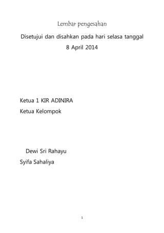 1
Lembar pengesahan
Disetujui dan disahkan pada hari selasa tanggal
8 April 2014
Ketua 1 KIR ADINIRA
Ketua Kelompok
Dewi Sri Rahayu
Syifa Sahaliya
 