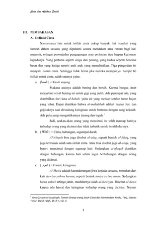 Cinta dan Aplikasi Sosial
3
III. PEMBAHASAN
A. Definisi Cinta
Nama-nama lain untuk istilah cinta cukup banyak. Ini masalah yang
lumrah dalam sesuatu yang dipahami secara mendalam atau rentan bagi hati
manusia, sebagai perwujudan pengagungan atau perhatian atau luapan kecintaan
kepadanya. Yang pertama seperti singa dan pedang, yang kedua seperti bencana
besar dan yang ketiga seperti arak arak yang memabukkan. Tiga pengertian ini
menyatu dalam cinta. Sehingga tidak heran jika mereka mempunyai hampir 60
istilah untuk cinta, salah satunya yaitu:
a. ( ) = Kasih sayang
Makana asalnya adalah bening dan bersih. Karena bangsa Arab
menyebut istilah bening ini untuk gigi yang putih. Ada pendapat lain, yang
diambilkan dari kata al-habab, yaitu air yang meluap setelah turun hujan
yang lebat. Dapat diartikan bahwa al-mahabbah adalah luapan hati dan
gejolaknya saat dirundung keinginan untuk bertemu dengan sang kekasih.
Ada pula yang mengartikannya tenang dan teguh.1
Jadi, seakan-akan orang yang mencintai itu telah mantap hatinya
terhadap orang yang dicintai dan tidak terbetik untuk beralih darinya.
b. ( ) = Cinta, hubungan, segumpal darah
Al-Alaqah bisa juga disebut al-alaq, seperti bentuk al-falaq, yang
juga termasuk salah satu istilah cinta. Atau bisa disebut juga al-aliqu, yang
berarti mencintai dengan segenap hati. Sedangkan al-alaqah diartikan
dengan hubungan, karena hati selalu ingin berhubungan dengan orang
yang dicintai.
c. ( ) = Hasrat, keinginan
Al-Hawa adalah kecenderungan jiwa kepada sesuatu, bentukan dari
kata hawiya yahwa hawan, seperti bentuk amiya ya‟ma aman. Sedangkan
hawa yahwi artinya jatuh, mashdarnya ialah al-hawiyyu. Disebut al-hawa
karena ada hasrat dan keinginan terhadap orang yang dicintai. Namun
1
Ibnu Qayyim Al-Jauziyyah, Taman Orang-orang Jatuh Cinta dan Memendam Rindu, Terj., Jakarta
Timur: Darul Falah, 1417 H, hal. 4.
 