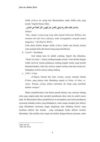 Cinta dan Aplikasi Sosial
4
istilah al-hawa ini sering kali dikonotasikan untuk istilah cinta yang
tercela.2
Seperti firman Allah,
Artinya:
“Dan, adapun orang-orang yang takut kepada kebesaran Rabbnya dan
menahan diri dari hawa nafsunya, maka sesungguhnya surgalah tempat
tinggalnya.” (An-Nazi’at: 40-41).
Cinta disini disebut dengan istilah al-hawa (nafsu atau hasrat), karena
cinta menjadi nafsu dan hasrat orang yang memilikinya.
d. ( ) = Kerinduan
Asal makna kata ini adalah condong. Seperti jika dikatakan,
“Shaba ila kadza”, artinya condong kepada sesuatu. Cinta disebut dengan
istilah shabwah, karena pelakunya condong kepada wanita yang bersifat
kekanak-kanakan. Jama’nya shabaya seperti mathaya dan kata mathiyyah.
Sedangkan tashaba artinya saling condong.
e. ( ) = Cinta.
Al-Miqatu berasal dari kata wamiqa yamiqu menurut bentuk
fi‟latun, yang artinya cinta. Bentuknya seperti al-„izhatu, al-„idatu, az-
zinatu. Wamiqa yamiqu artinya mencintai, dn orang yang mencintai
disebut wamiqun.3
Dalam mendefinisikan cinta belum pernah ditemui satu rumusan tentang
cinta yang singkat padat dan mewakili pemahaman akan cinta itu sendiri secara
tepat. Ini dikarenakan bahwa pendefinisian itu merupakan suatu hasil pemahaman
seseorang terhadap realitas yang dihadapinya, maka sangat mungkin jika definisi
yang dilontarkan seseorang sangat tergantung latar belakang historis yang
membuat definisi dan kondisi yang melingkupi ketika definisi tersebut
dilontarkan. Jika melihat cinta sangat erat berkait dengan dimensi perasaan, maka
2
Ibid., hal. 8-9.
3
Ibid., hal. 10-11.
 