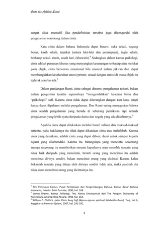 Cinta dan Aplikasi Sosial
5
sangat tidak mustahil jika pendefinisian tersebut juga dipengaruhi oleh
pengalaman seseorang dalam cinta.
Kata cinta dalam bahasa Indonesia dapat berarti: suka sekali, sayang
benar, kasih sekali, terpikat (antara laki-laki dan perempuan), ingin sekali,
berharap sekali, rindu, susah hati, (khawatir).4
Sedangkan dalam kamus psikologi,
cinta adalah perasaan khusus yang menyangkut kesenangan terhadap atau melekat
pada objek, cinta berwarna emosional bila muncul dalam pikiran dan dapat
membangkitkan keseluruhan emosi primer, sesuai dengan emosi di mana objek itu
terletak atau berada.5
Dalam pandangan Rumi, cinta sebagai dimensi pengalaman rohani, bukan
dalam pengertian teoritis sepenuhnya “mengendalikan” keadaan batin dan
“psikologis” sufi. Karena cinta tidak dapat diterangkan dengan kata-kata, tetapi
hanya dapat dipahami melalui pengalaman. Dan Rumi sering menegaskan bahwa
cinta adalah pengalaman yang berada di seberang pemikiran tapi sebuah
pengalaman yang lebih nyata daripada dunia dan segala yang ada didalamnya.6
Apabila cinta dapat dilukiskan melalui huruf, tulisan dan maksud-maksud
tertentu, pada hakikatnya itu tidak dapat dikatakan cinta atau mahabbah. Karena
cinta yang demikian, adalah cinta yang dapat dibuat, demi untuk sampai kepada
tujuan yang dikehendaki. Karena itu, barangsiapa yang mencintai seseorang
supaya seseorang itu memberikan sesuatu kepadanya atau menolak sesuatu yang
tidak baik daripada yang mencintai, berarti orang yang mencintai itu adalah
mencintai dirinya sendiri, bukan mencintai orang yang dicintai. Karena kalau
bukanlah sesuatu yang dituju oleh dirinya sendiri tidak ada, maka pastilah dia
tidak akan mencintai orang yang dicintainya itu.
4
Tim Penyusun Kamus, Pusat Pembinaan dan Pengembangan Bahasa, Kamus Besar Bahasa
Indonesia, Jakarta: Balai Pustaka, 1990, hal. 168.
5
James Drever, Kamus Psikologi, Terj. Nancy Simanjuntak dari The Penguin Dictionary of
Psychology, Jakarta: Bina Aksara, 1998, hal. 263.
6
William C. Chittick, Jalan Cinta Sang Sufi (Ajaran-ajaran spiritual Jalaluddin Rumi), Terj., cet.6,
Yogyakarta: Penerbit Qalam, 2007, hal. 291-292.
 