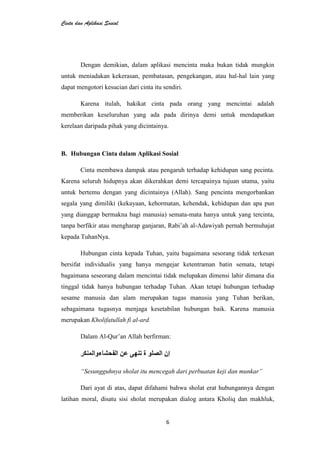Cinta dan Aplikasi Sosial
6
Dengan demikian, dalam aplikasi mencinta maka bukan tidak mungkin
untuk meniadakan kekerasan, pembatasan, pengekangan, atau hal-hal lain yang
dapat mengotori kesucian dari cinta itu sendiri.
Karena itulah, hakikat cinta pada orang yang mencintai adalah
memberikan keseluruhan yang ada pada dirinya demi untuk mendapatkan
kerelaan daripada pihak yang dicintainya.
B. Hubungan Cinta dalam Aplikasi Sosial
Cinta membawa dampak atau pengaruh terhadap kehidupan sang pecinta.
Karena seluruh hidupnya akan dikerahkan demi tercapainya tujuan utama, yaitu
untuk bertemu dengan yang dicintainya (Allah). Sang pencinta mengorbankan
segala yang dimiliki (kekayaan, kehormatan, kehendak, kehidupan dan apa pun
yang dianggap bermakna bagi manusia) semata-mata hanya untuk yang tercinta,
tanpa berfikir atau mengharap ganjaran, Rabi’ah al-Adawiyah pernah bermuhajat
kepada TuhanNya.
Hubungan cinta kepada Tuhan, yaitu bagaimana sesorang tidak terkesan
bersifat individualis yang hanya mengejar ketentraman batin semata, tetapi
bagaimana seseorang dalam mencintai tidak melupakan dimensi lahir dimana dia
tinggal tidak hanya hubungan terhadap Tuhan. Akan tetapi hubungan terhadap
sesame manusia dan alam merupakan tugas manusia yang Tuhan berikan,
sebagaimana tugasnya menjaga kesetabilan hubungan baik. Karena manusia
merupakan Kholifatullah fi al-ard.
Dalam Al-Qur’an Allah berfirman:
“Sesungguhnya sholat itu mencegah dari perbuatan keji dan munkar”
Dari ayat di atas, dapat difahami bahwa sholat erat hubungannya dengan
latihan moral, disatu sisi sholat merupakan dialog antara Kholiq dan makhluk,
 