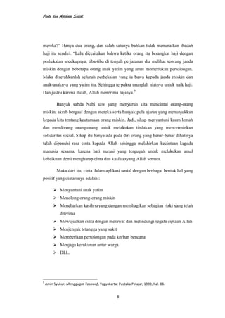 Cinta dan Aplikasi Sosial
8
mereka?” Hanya dua orang, dan salah satunya bahkan tidak menunaikan ibadah
haji itu sendiri. “Lalu diceritakan bahwa ketika orang itu berangkat haji dengan
perbekalan secukupnya, tiba-tiba di tengah perjalanan dia melihat seorang janda
miskin dengan beberapa orang anak yatim yang amat memerlukan pertolongan.
Maka diserahkanlah seluruh perbekalan yang ia bawa kepada janda miskin dan
anak-anaknya yang yatim itu. Sehingga terpaksa urunglah niatnya untuk naik haji.
Dan justru karena itulah, Allah menerima hajinya.9
Banyak sabda Nabi saw yang menyuruh kita mencintai orang-orang
miskin, akrab bergaul dengan mereka serta banyak pula ajaran yang menunjukkan
kepada kita tentang keutamaan orang miskin. Jadi, sikap menyantuni kaum lemah
dan mendorong orang-orang untuk melakukan tindakan yang mencerminkan
solidaritas social. Sikap itu hanya ada pada diri orang yang benar-benar dihatinya
telah dipenuhi rasa cinta kepada Allah sehingga melahirkan kecintaan kepada
manusia sesama, karena hati nurani yang tergugah untuk melakukan amal
kebaiknan demi mengharap cinta dan kasih sayang Allah semata.
Maka dari itu, cinta dalam aplikasi sosial dengan berbagai bentuk hal yang
positif yang diataranya adalah :
 Menyantuni anak yatim
 Menolong orang-orang miskin
 Menebarkan kasih sayang dengan membagikan sebagian rizki yang telah
diterima
 Mewujudkan cinta dengan merawat dan melindungi segala ciptaan Allah
 Menjenguk tetangga yang sakit
 Memberikan pertolongan pada korban bencana
 Menjaga kerukunan antar warga
 DLL.
9
Amin Syukur, Menggugat Tasawuf, Yogyakarta: Pustaka Pelajar, 1999, hal. 88.
 