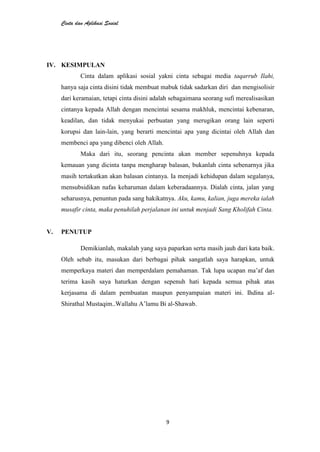 Cinta dan Aplikasi Sosial
9
IV. KESIMPULAN
Cinta dalam aplikasi sosial yakni cinta sebagai media taqarrub Ilahi,
hanya saja cinta disini tidak membuat mabuk tidak sadarkan diri dan mengisolisir
dari keramaian, tetapi cinta disini adalah sebagaimana seorang sufi merealisasikan
cintanya kepada Allah dengan mencintai sesama makhluk, mencintai kebenaran,
keadilan, dan tidak menyukai perbuatan yang merugikan orang lain seperti
korupsi dan lain-lain, yang berarti mencintai apa yang dicintai oleh Allah dan
membenci apa yang dibenci oleh Allah.
Maka dari itu, seorang pencinta akan member sepenuhnya kepada
kemauan yang dicinta tanpa mengharap balasan, bukanlah cinta sebenarnya jika
masih tertakutkan akan balasan cintanya. Ia menjadi kehidupan dalam segalanya,
mensubsidikan nafas keharuman dalam keberadaannya. Dialah cinta, jalan yang
seharusnya, penuntun pada sang hakikatnya. Aku, kamu, kalian, juga mereka ialah
musafir cinta, maka penuhilah perjalanan ini untuk menjadi Sang Kholifah Cinta.
V. PENUTUP
Demikianlah, makalah yang saya paparkan serta masih jauh dari kata baik.
Oleh sebab itu, masukan dari berbagai pihak sangatlah saya harapkan, untuk
memperkaya materi dan memperdalam pemahaman. Tak lupa ucapan ma’af dan
terima kasih saya haturkan dengan sepenuh hati kepada semua pihak atas
kerjasama di dalam pembuatan maupun penyampaian materi ini. Ihdina al-
Shirathal Mustaqim..Wallahu A’lamu Bi al-Shawab.
 