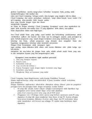 gkatkan keprihatinan mereka mengevaluasi kebutuhan komputasi Anda, penting untuk 
mempertimbangkan baik manfaat dan 
risiko dari Cloud Computing. Sebagai contoh, data-kerugian yang mungkin baik itu dalam 
Cloud Computing dan sistem perusahaan tradisional, tetapi dalam banyak kasus vendor Clo 
ud Computing akan memiliki lebih banyak sumber 
daya yang tersedia dengan cepat dan akurat 
memperbaiki kegagalan 
ini. Selain itu dengan teknologi Cloud Computing (komputasi awan) akan memberikan da 
mpak lebih ekonomis dan sumber daya IT yang digunakan lebih efisien, saat aplikasi 
bisnis dioperasikan dalam suatu lingkungan. 
Jasa Cloud adalah bisnis yang paling cepat tumbuh dan berkembang pendekatannya untuk 
memberikan aplikasi dan layanan dari mana saja ke pelanggan apapun, pada perangkat ap 
apun. Sebuah pergeseran yang terjadi dengan komputasi awan yang membentang di alam 
teknologi dan bisnis, sebuah pergeseran yang dramatis akan mengubah bisnis dan 
bagaimana menggunakan teknologi untuk memenuhi persyaratan. 
Dengan Cloud Kemampuan untuk menangani tugas-tugas 
penting, dapat dilakukan lebih efisien oleh karena dilakukan oleh pihak ketiga, apa 
kah mereka 
merupakan inti atau bukan inti dengan bisnis anda, adalah sebuah model bisnis yang umu 
m dan merupakan layanan yang bisa menguntungkan anda. 
Komputasi awan membawa tujuh manfaat potensial: 
1. Data yang disimpan terpusat. 
2. Respon cepat 
3. Kehandalan kode uji 
4. Log ( records tak terbetas ) 
5. Kinerja Perangkat Lunak dengan tingkat keamanan yang tinggi 
6. Konstruksi yang handal 
7. Menghemat Biaya uji keamanan yang mahal 
Cloud Computing dapat diimplementasi pada Jejaring Pendidikan Nasional 
dimana implementasinya cukup satu infrastruktur di pusat, kemudian seluruh workstation 
akan mengakses. 
Dengan melakukan implementasi infrastruktur diharapkan adanya efisiensi pada sisi pengadaan 
perangkat keras dan perangkat lunak dengan tercapainya kondisi berikut: 
1. Di setiap titik sekolah, kantor wilayah setingkat kota/kabupaten tidak diperlukan lagi 
pengadaan server karena seluruh fungsi server telah dijalankan 
pada cloud computing server array yang ada di NOC pusat 
2. Penggunaan Live CD dengan sistem operasi yang berbasis opensource pada PC yang 
digunakan di setiap titik dapat menghemat biaya lisensi di tiap PC. Karena sebagian 
besar proses komputasi dilakukan di server, maka fungsi dari PC workstation hanya 
untuk menjalankan web browser saja sehingga PC standar tanpa hardiskpun dapat 
digunakan. 
 