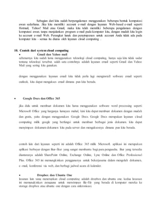 13. Sebagian dari kita sudah berpengalaman menggunakan beberapa bentuk komputasi 
awan sederhana. Jika kita memiliki account e-mail dengan layanan Web-based e-mail seperti 
Hotmail, Yahoo! Mail atau Gmail, maka kita telah memiliki beberapa pengalaman dengan 
komputasi awan. tanpa menjalankan program e-mail pada komputer kita, dengan mudah kita login 
ke account e-mail Web. Perangkat lunak dan penyimpanan untuk account Anda tidak ada pada 
komputer kita – semua itu diurus oleh layanan cloud computing . 
14. 
10. Contoh dari system cloud computing 
 Gmail dan Yahoo mail 
sebenarnya kita sudah lama menggunakan teknologi cloud computing, hanya saja kita tidak sadar 
tentang teknologi tersebut. salah satu contohnya adalah layanan email seperti Gmail dan Yahoo 
Mail yang sering kita gunakan. 
dengan menggunakan layanan email kita tidak perlu lagi menginstall software email seperti 
outlook. kita dapat mengakses email dimana pun kita berada. 
 Google Docs dan Office 365 
jika dulu untuk membuat dokumen kita harus menggunakan software word processing seperti 
Microsoft Office yang harganya lumayan mahal, kini kita dapat membuat dokumen dengan mudah 
dan gratis, yaitu dengan menggunakan Google Docs. Google Docs merupakan layanan cloud 
computing milik google yang berfungsi untuk membuat berbagai jenis dokumen. kita dapat 
menyimpan dokumen-dokumen kita pada server dan mengaksesnya dimana pun kita berada. 
contoh lain dari layanan seperti ini adalah Office 365 milik Microsoft. aplikasi ini merupakan 
aplikasi berbayar dengan fitur- fitur yang sangat membantu bagi para pengusaha. fitur yang tersedia 
diantaranya adalah SharePoint Online, Exchange Online, Lync Online dan Office Professional 
Plus. Office 365 ini memungkinkan penggunanya untuk bekerjasama dalam mengolah dokumen, 
e -mail, konferensi via web, dan berbagi jadwal acara di kalender. 
 Dropbox dan Ubuntu One 
layanan lain yang menerapkan cloud computing adalah dropbox dan ubuntu one. kedua layanan 
ini memungkinkan pengguna untuk menyimpan file-file yang berada di komputer mereka ke 
storage dropbox atau ubuntu one dengan cara sinkronisasi. 
 