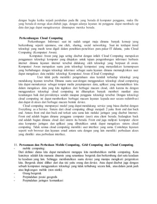 dengan begitu ketika terjadi perubahan pada file yang berada di komputer pengguna, maka file 
yang berada di storage akan diubah juga. dengan adanya layanan ini pengguna dapat memback-up 
data dan juga dapat mengaksesnya dimanapun mereka berada. 
Perkembangan Cloud Computing 
Perkembangan Informasi saat ini sudah sangat maju dimana banyak konsep yang 
berkembang seperti openness, one click, sharing, social networking. Saat ini terdapat trend 
teknologi yang masih terus digali dalam penelitian-penelitian para pakar IT didunia, yaitu Cloud 
Computing (Komputasi Awan). 
Komputasi Awan yang juga sering disebut dengan istilah Cloud Computing merupakan 
penggunaan teknologi komputer yang ditujukan untuk tujuan pengembangan informasi berbasis 
internet dimana layanan internet tersebut didukung oleh teknologi yang berpusat di awan. 
Komputasi Awan merupakan suatu jenis teknologi komputasi yang menyediakan kemampuan 
yang berhubungan dengan teknologi informasi sebagai suatu layanan dimana memungkinkan user 
dapat mengakses data melalui teknologi Komputasi Awan (Cloud Computing) 
User tidak perlu memiliki pengetahuan atau kendali terhadap teknologi yang 
mendukung layanan tersebut. Dimana suatu saat dengan menggunakan teknologi cloud computing 
kita dapat memakainya sebagai tempat media penyimpanan data, aplikasi yang memudahkan kita 
dalam mengakses data yang kita inginkan dari berbagai macam cloud, oleh karena itu dengan 
menggunakan teknologi cloud computing ini diharapkan banyak memberi manfaat atau 
keuntungan baik dari providernya sendiri maupun pengguna teknologi tersebut. Dengan teknologi 
cloud computing ini dapat memberikan berbagai macam layanan kepada user secara redistribusi 
dan dapat di akses dari berbagai macam bentuk device. 
Cloud computing mempunyai model yang dapat mendukung service yang biasa disebut dengan 
Everything as a Service. Sistem dari cloud computing dibagi menjadi 2 yaitu front end dan back 
end. Antara front end dan back end terkait satu sama lain melalui jaringan yang disebut Internet. 
Front end adalah bagian dimana pengguna computer (user) atau client berada. Sedangkan back 
end adalah bagian dimana cloud dari sistem itu berada. Front end juga meliputi komputer client 
atau komputer jaringan dan aplikasi yang dibutuhkan untuk dapat mengakses sistem cloud 
computing. Tidak semua cloud computing memiliki user interface yang sama. Contohnya layanan 
seperti web browser dan layanan email antara satu dengan yang lain memiliki perbedaan akses 
yang dimiliki atau perbedaan interface. 
11. Persamaan dan Perbedaan Mobile Computing, Grid Computing dan Cloud Computing. 
- mobile computing: 
Dari definisi diatas kita dapat memahami mengapa kita membutuhkan mobile computing. Kata 
kuncinya adalah kita manusia dinamis yang senantiasa bergerak dan berkembang dari satu keadaan 
ke keadaan yang lain. Sehingga membutuhkan suatu device yang mampu mengikuti pergerakan 
kita. Bergerak disini dilihat dari dua sisi yaitu orang dan device. Atau dapat disebut juga dengan 
sebuah komputasi menggunakan teknologi yang tidak terhubung secara fisik, atau dalam jarak jauh 
atau lingkungan mobile (non statik). 
- Orang bergerak 
- Perpindahan posisi geografis 
- Perpindahan jaringan komunikasi 
 