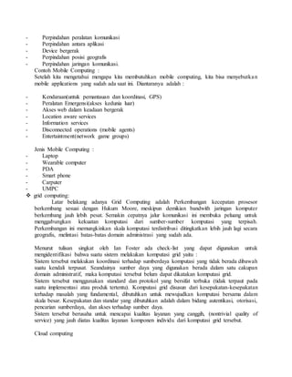 - Perpindahan peralatan komunikasi 
- Perpindahan antara aplikasi 
- Device bergerak 
- Perpindahan posisi geografis 
- Perpindahan jaringan komunikasi. 
Contoh Mobile Computing : 
Setelah kita mengetahui mengapa kita membutuhkan mobile computing, kita bisa menyebutka n 
mobile applications yang sudah ada saat ini. Diantaranya adalah : 
- Kendaraan(untuk pemantauan dan koordinasi, GPS) 
- Peralatan Emergensi(akses kedunia luar) 
- Akses web dalam keadaan bergerak 
- Location aware services 
- Information services 
- Disconnected operations (mobile agents) 
- Entertaintment(network game groups) 
Jenis Mobile Computing : 
- Laptop 
- Wearable computer 
- PDA 
- Smart phone 
- Carputer 
- UMPC 
 grid computing: 
Latar belakang adanya Grid Computing adalah Perkembangan kecepatan prosesor 
berkembang sesuai dengan Hukum Moore, meskipun demikian bandwith jaringan komputer 
berkembang jauh lebih pesat. Semakin cepatnya jalur komunikasi ini membuka peluang untuk 
menggabungkan kekuatan komputasi dari sumber-sumber komputasi yang terpisah. 
Perkembangan ini memungkinkan skala komputasi terdistribusi ditingkatkan lebih jauh lagi secara 
geografis, melintasi batas-batas domain administrasi yang sudah ada. 
Menurut tulisan singkat oleh Ian Foster ada check-list yang dapat digunakan untuk 
mengidentifikasi bahwa suatu sistem melakukan komputasi grid yaitu : 
Sistem tersebut melakukan koordinasi terhadap sumberdaya komputasi yang tidak berada dibawah 
suatu kendali terpusat. Seandainya sumber daya yang digunakan berada dalam satu cakupan 
domain administratif, maka komputasi tersebut belum dapat dikatakan komputasi grid. 
Sistem tersebut menggunakan standard dan protokol yang bersifat terbuka (tidak terpaut pada 
suatu implementasi atau produk tertentu). Komputasi grid disusun dari kesepakatan-kesepakatan 
terhadap masalah yang fundamental, dibutuhkan untuk mewujudkan komputasi bersama dalam 
skala besar. Kesepakatan dan standar yang dibutuhkan adalah dalam bidang autentikasi, otorisasi, 
pencarian sumberdaya, dan akses terhadap sumber daya. 
Sistem tersebut berusaha untuk mencapai kualitas layanan yang canggih, (nontrivial quality of 
service) yang jauh diatas kualitas layanan komponen individu dari komputasi grid tersebut. 
Cloud computing 
 