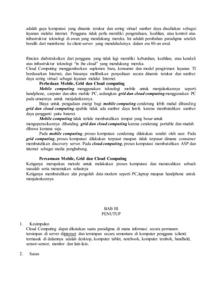 adalah gaya komputasi yang dinamis terukur dan sering virtual sumber daya disediakan sebagai 
layanan melalui internet. Pengguna tidak perlu memiliki pengetahuan, keahlian, atau kontrol atas 
infrastruktur teknologi di awan yang mendukung mereka. Ini adalah perubahan paradigma setelah 
beralih dari mainframe ke client-server yang mendahuluinya dalam era 80-an awal. 
Rincian diabstraksikan dari pengguna yang tidak lagi memiliki kebutuhan, keahlian, atau kendali 
atas infrastruktur teknologi “in the cloud” yang mendukung mereka. 
Cloud Computing menggambarkan suplemen baru, konsumsi dan model pengiriman layanan TI 
berdasarkan Internet, dan biasanya melibatkan penyediaan secara dinamis terukur dan sumber 
daya sering virtual sebagai layanan melalui Internet. 
Perbedaan Mobile, Grid dan Cloud computing 
Mobile computing menggunakan teknologi mobile untuk menjalankannya seperti 
handphone, carputer dan ultra mobile PC, sedangkan grid dan cloud computing menggunakan PC 
pada umumnya untuk menjalankannya. 
Biaya untuk pengadaan energi bagi mobile computing cenderung lebih mahal dibanding 
grid dan cloud computing apabila tidak ada sumber daya listrik karena membutuhkan sumber 
daya pengganti yaitu baterei. 
Mobile computing tidak terlalu membutuhkan tempat yang besar untuk 
mengoperasikannya dibanding grid dan cloud computing karena cenderung portable dan mudah 
dibawa kemana saja. 
Pada mobile computing, proses komputasi cenderung dilakukan sendiri oleh user. Pada 
grid computing, proses komputasi dilakukan terpusat maupun tidak terpusat dimana consumer 
membutuhkan discovery server. Pada cloud computing, proses komputasi membutuhkan ASP dan 
internet sebagai media penghubung. 
Persamaan Mobile, Grid dan Cloud Computing 
Ketiganya merupakan metode untuk melakukan proses komputasi dan memecahkan sebuah 
masalah serta menemukan solusinya 
Ketiganya membutuhkan alat pengolah data modern seperti PC,laptop maupun handphone untuk 
menjalankannya. 
BAB III 
PENUTUP 
1. Kesimpulan 
Cloud Computing dapat dikatakan suatu paradigma di mana informasi secara permanen 
tersimpan di server diinternet dan tersimpan secara sementara di komputer pengguna (client) 
termasuk di dalamnya adalah desktop, komputer tablet, notebook, komputer tembok, handheld, 
sensor-sensor, monitor dan lain-lain. 
2. Saran 
 
