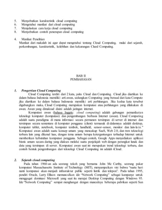 5. Menyebutkan karakteristik cloud computing 
6. Mengetahui manfaat dari cloud computing 
7. Menjelaskan cara kerja cloud computing 
8. Menyebutkan contoh penerapan cloud computing 
4. Manfaat Penelitian 
Manfaat dari makalah ini agar dapat mengetahui tentang Cloud Computing, mulai dari sejarah, 
perkembangan, karakteristik, kelebihan dan kekurangan Cluod Computing. 
BAB II 
PEMBAHASAN 
1. Pengertian Cloud Computing 
Cloud Computing terdiri dari 2 kata, yaitu Cloud dan Computing. Cloud jika diartikan ke 
dalam bahasa Indonesia memiliki arti awan, sedangkan Computing yang berasal dari kata Compute 
jika diartikan ke dalam bahasa Indonesia memiliki arti perhitungan. Jika kedua kata tersebut 
digabungkan maka, Cloud Computing merupakan komputasi atau perhitungan yang dilakukan di 
awan. Awan yang dimaksud disini adalah jaringan internet. 
Komputasi awan (bahasa Inggris: cloud computing) adalah gabungan pemanfaata n 
teknologi komputer (komputasi) dan pengembangan berbasis Internet (awan). Cloud Computing 
adalah suatu paradigma di mana informasi secara permanen tersimpan di server di internet dan 
tersimpan secara sementara di komputer pengguna (client) termasuk di dalamnya adalah desktop, 
komputer tablet, notebook, komputer tembok, handheld, sensor-sensor, monitor dan lain-la i n. " 
Komputasi awan adalah suatu konsep umum yang mencakup SaaS, Web 2.0, dan tren teknologi 
terbaru lain yang dikenal luas, dengan tema umum berupa ketergantungan terhadap Internet untuk 
memberikan kebutuhan komputasi pengguna. Sebagai contoh, Google Apps menyediakan aplikasi 
bisnis umum secara daring yang diakses melalui suatu penjelajah web dengan perangkat lunak dan 
data yang tersimpan di server. Komputasi awan saat ini merupakan trend teknologi terbaru, dan 
contoh bentuk pengembangan dari teknologi Cloud Computing ini adalah iCloud. 
2. Sejarah cloud computing 
Pada tahun 1960-an ada seorang tokoh yang bernama John Mc Carthy, seorang pakar 
komputasi Massachussetts Institute of Technology (MIT), menyampaikan visi bahwa “suatu hari 
nanti komputasi akan menjadi infrastuktur public seperti listrik dan telepon”. Pada tahun 1995, 
pendiri Oracle, Larry Ellison memunculkan ide “Network Computing” sebagai kampanye untuk 
menggugat dominasi Microsoft yang saat itu merajai Desktop Computing dengan Windows 95. 
Ide “Network Computing” sempat menghangat dengan munculnya beberapa pabrikan seperti Sun 
 