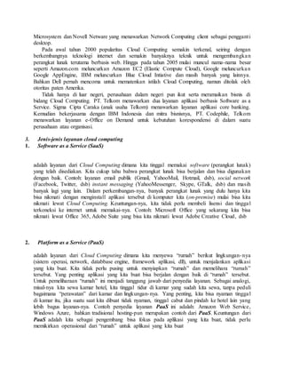 Microsystem dan Novell Netware yang menawarkan Network Computing client sebagai pengganti 
desktop. 
Pada awal tahun 2000 popularitas Cloud Computing semakin terkenal, seiring dengan 
berkembangnya teknologi internet dan semakin banyaknya teknik untuk mengembangka n 
perangkat lunak terutama berbasis web. Hingga pada tahun 2005 mulai muncul nama-nama besar 
seperti Amazon.com meluncurkan Amazon EC2 (Elastic Compute Cloud), Google meluncurka n 
Google AppEngine, IBM meluncurkan Blue Cloud Intiative dan masih banyak yang lainnya. 
Bahkan Dell pernah mencoma untuk mematenkan istilah Cloud Computing, namun ditolak oleh 
otoritas paten Amerika. 
Tidak hanya di luar negeri, perusahaan dalam negeri pun ikut serta meramaikan bisnis di 
bidang Cloud Computing. PT. Telkom menawarkan dua layanan aplikasi berbasis Software as a 
Service. Sigma Cipta Caraka (anak usaha Telkom) menawarkan layanan aplikasi core banking. 
Kemudian bekerjasama dengan IBM Indonesia dan mitra bisnisnya, PT. Codephile, Telkom 
menawarkan layanan e-Office on Demand untuk kebutuhan korespondensi di dalam suatu 
perusahaan atau organisasi. 
3. Jenis-jenis layanan cloud computing 
1. Software as a Service (SaaS) 
adalah layanan dari Cloud Computing dimana kita tinggal memakai software (perangkat lunak) 
yang telah disediakan. Kita cukup tahu bahwa perangkat lunak bisa berjalan dan bisa digunakan 
dengan baik. Contoh: layanan email publik (Gmail, YahooMail, Hotmail, dsb), social network 
(Facebook, Twitter, dsb) instant messaging (YahooMessenger, Skype, GTalk, dsb) dan masih 
banyak lagi yang lain. Dalam perkembangan-nya, banyak perangkat lunak yang dulu hanya kita 
bisa nikmati dengan menginstall aplikasi tersebut di komputer kita (on-premise) mulai bisa kita 
nikmati lewat Cloud Computing. Keuntungan-nya, kita tidak perlu membeli lisensi dan tinggal 
terkoneksi ke internet untuk memakai-nya. Contoh: Microsoft Office yang sekarang kita bisa 
nikmati lewat Office 365, Adobe Suite yang bisa kita nikmati lewat Adobe Creative Cloud, dsb 
2. Platform as a Service (PaaS) 
adalah layanan dari Cloud Computing dimana kita menyewa “rumah” berikut lingkungan-nya 
(sistem operasi, network, databbase engine, framework aplikasi, dll), untuk menjalankan aplikasi 
yang kita buat. Kita tidak perlu pusing untuk menyiapkan “rumah” dan memelihara “rumah” 
tersebut. Yang penting aplikasi yang kita buat bisa berjalan dengan baik di “rumah” tersebut. 
Untuk pemeliharaan “rumah” ini menjadi tanggung jawab dari penyedia layanan. Sebagai analogi, 
misal-nya kita sewa kamar hotel, kita tinggal tidur di kamar yang sudah kita sewa, tanpa peduli 
bagaimana “perawatan” dari kamar dan lingkungan-nya. Yang penting, kita bisa nyaman tinggal 
di kamar itu, jika suatu saat kita dibuat tidak nyaman, tinggal cabut dan pindah ke hotel lain yang 
lebih bagus layanan-nya. Contoh penyedia layanan PaaS ini adalah: Amazon Web Service, 
Windows Azure, bahkan tradisional hosting-pun merupakan contoh dari PaaS. Keuntungan dari 
PaaS adalah kita sebagai pengembang bisa fokus pada aplikasi yang kita buat, tidak perlu 
memikirkan operasional dari “rumah” untuk aplikasi yang kita buat 
 