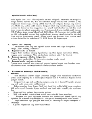 3. Infrastructure as a Service (IaaS) 
adalah layanan dari Cloud Computing dimana kita bisa “menyewa” infrastruktur IT (komputasi, 
storage, memory, network dsb). Kita bisa definisikan berapa besar-nya unit komputasi (CPU), 
penyimpanan data (storage) , memory (RAM), bandwith, dan konfigurasi lain-nya yang akan kita 
sewa. Mudah-nya, IaaS ini adalah menyewa komputer virtual yang masih kosong, dimana setelah 
komputer ini disewa kita bisa menggunakan-nya terserah dari kebutuhan kita. Kita bisa install 
sistem operasi dan aplikasi apapun diatas-nya. Contoh penyedia layanan IaaS ini adalah: Amazon 
EC2, Windows Azure (soon), TelkomCloud, BizNetCloud, dsb. Keuntungan dari IaaS ini adalah 
kita tidak perlu membeli komputer fisik, dan konfigurasi komputer virtual tersebut bisa kita rubah 
(scale up/scale down) dengan mudah. Sebagai contoh, saat komputer virtual tersebut sudah 
kelebihan beban, kita bisa tambahkan CPU, RAM, Storage dsb dengan segera. 
4. Syarat Cloud Computing 
Ada beberapa syarat yang harus dipenuhi layanan internet untuk dapat dikategorikan 
sebagai Cloud Computing, diantaranya: 
1. Layanan bersifat On Demand 
pengguna hanya membayar apa yang digunakannya saja. Misal layanan menyediakan 15 fitur, 
pengguna dapat berlangganan 7 fitur saja dan hanya membayar untuk 7 fitur tersebut. 
2. Layanan sepenuhnya dikelola oleh provider. 
Pengguna hanya membutuhkan PC atau notebook dan juga koneksi internet. 
3. Layanan bersifat elastic atau scalable 
Pengguna dapat menambah atau mengurangi jenis dan kapasitas layanan yang diinginkan kapan 
saja dan sistem selalu bisa mengakomodasi terhadap perubahan tersebut. 
5. Kelebihan dan Kekurangan Cloud Computing 
Kelebihan 
- Tidak dibutuhkan komputer dengan kemampuan cannggih untuk menjalankan web berbasis 
aplikasi cloud computing, hal ini karena aplikasi berjalan tidak di PC melainkan berjalan di awan 
(jaringan internet). 
- Komputer lebih cepat pada saat booting dan processing, hal ini karena PC memiliki program 
yang lebih sedikit untuk proses load ke memori. 
- Dalam perusahaan besar, dengan Cloud biaya dapat lebih rendah, hal ini karena perusahaan 
tidak perlu membeli komputer dengan spesfikasi yang tinggi untuk mengolah dan menyimpa n 
data. 
- Mengurangi biaya hardware dan perawatan software. 
- Tidak perlu membeli perangkat lunak terpisah untuk setiap PC dalam perusahaan. 
- Pengguna tidak perlu repot-repot membayar atau mendownload upgrade aplikasi yang 
digunakan, hal ini karena setiap kali login ke Cloud aplikasi akan mengupdate secara otomatis. 
- Dapat melakukan tugas yang jauh lebih besar jika dibandingkan dengan kemampuan PC 
sebelumnya. 
- Kapasitas penyimpanan yang hampir tidak terbatas. 
 